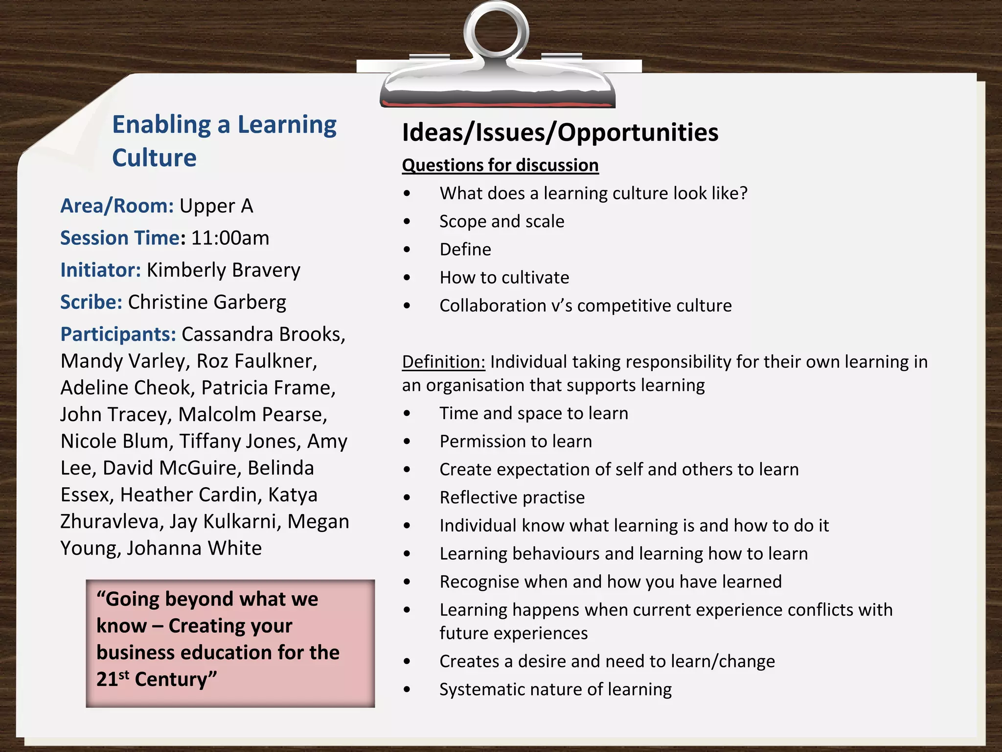 Enabling a Learning          Ideas/Issues/Opportunities
     Culture                      Questions for discussion
                                  • What does a learning culture look like?
Area/Room: Upper A
                                  • Scope and scale
Session Time: 11:00am             • Define
Initiator: Kimberly Bravery       • How to cultivate
Scribe: Christine Garberg         • Collaboration v’s competitive culture
Participants: Cassandra Brooks,
Mandy Varley, Roz Faulkner,       Definition: Individual taking responsibility for their own learning in
Adeline Cheok, Patricia Frame,    an organisation that supports learning
John Tracey, Malcolm Pearse,      • Time and space to learn
Nicole Blum, Tiffany Jones, Amy   • Permission to learn
Lee, David McGuire, Belinda       • Create expectation of self and others to learn
Essex, Heather Cardin, Katya      • Reflective practise
Zhuravleva, Jay Kulkarni, Megan   • Individual know what learning is and how to do it
Young, Johanna White              • Learning behaviours and learning how to learn
                                  • Recognise when and how you have learned
   “Going beyond what we          • Learning happens when current experience conflicts with
   know – Creating your                future experiences
   business education for the     • Creates a desire and need to learn/change
   21st Century”                  • Systematic nature of learning
 