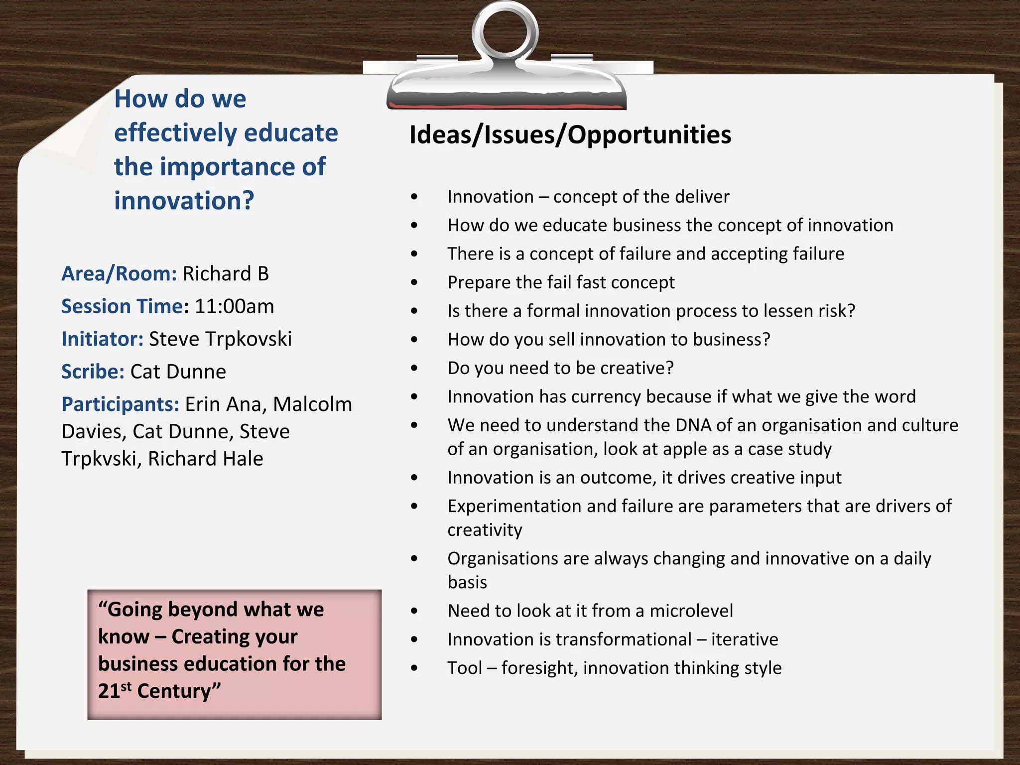 How do we
     effectively educate          Ideas/Issues/Opportunities
     the importance of
     innovation?                  •   Innovation – concept of the deliver
                                  •   How do we educate business the concept of innovation
                                  •   There is a concept of failure and accepting failure
Area/Room: Richard B              •   Prepare the fail fast concept
Session Time: 11:00am             •   Is there a formal innovation process to lessen risk?
Initiator: Steve Trpkovski        •   How do you sell innovation to business?
Scribe: Cat Dunne                 •   Do you need to be creative?
Participants: Erin Ana, Malcolm   •   Innovation has currency because if what we give the word
Davies, Cat Dunne, Steve          •   We need to understand the DNA of an organisation and culture
                                      of an organisation, look at apple as a case study
Trpkvski, Richard Hale
                                  •   Innovation is an outcome, it drives creative input
                                  •   Experimentation and failure are parameters that are drivers of
                                      creativity
                                  •   Organisations are always changing and innovative on a daily
                                      basis
   “Going beyond what we          •   Need to look at it from a microlevel
   know – Creating your           •   Innovation is transformational – iterative
   business education for the     •   Tool – foresight, innovation thinking style
   21st Century”
 