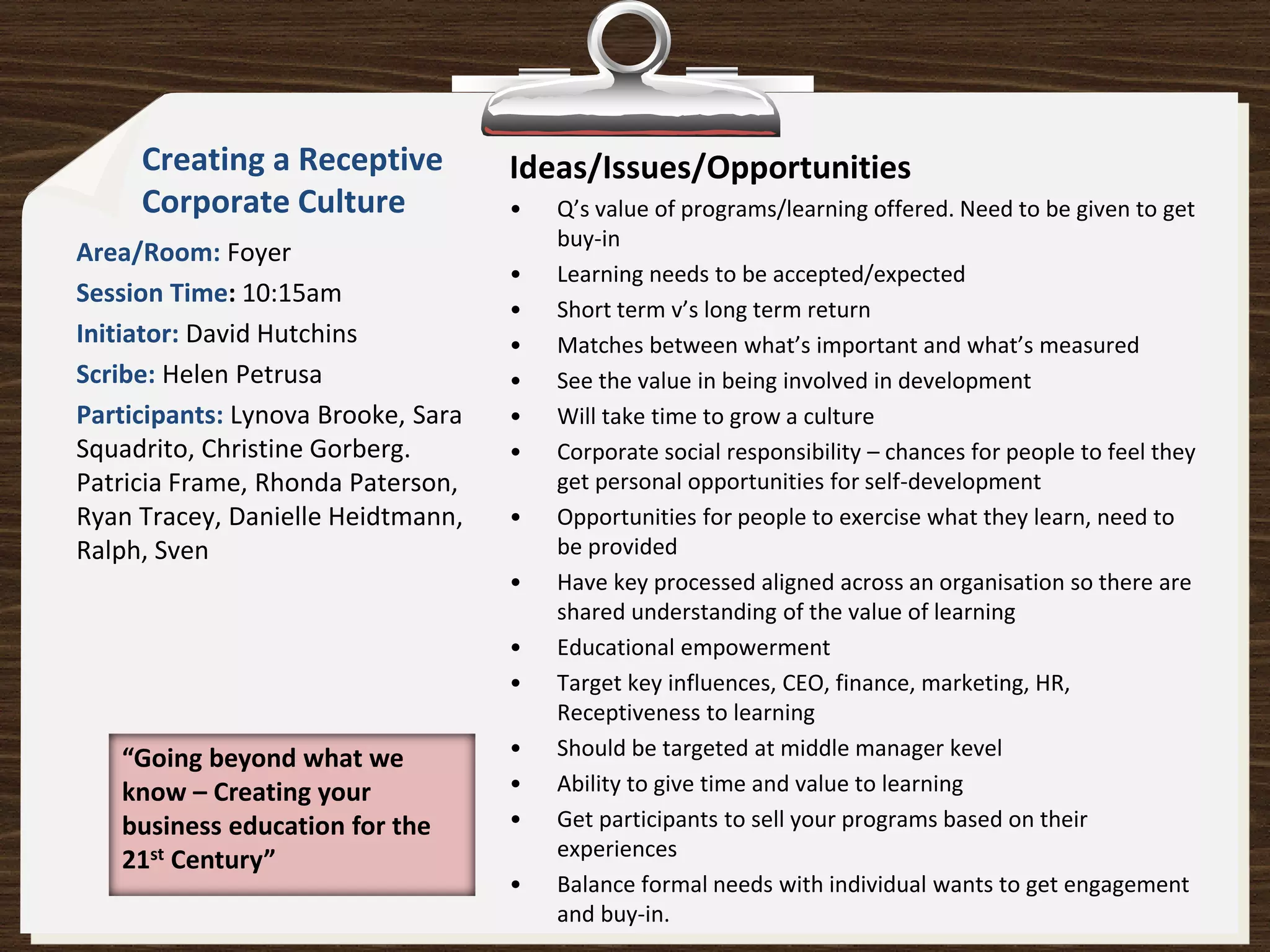 Creating a Receptive           Ideas/Issues/Opportunities
     Corporate Culture              •   Q’s value of programs/learning offered. Need to be given to get
                                        buy-in
Area/Room: Foyer
                                    •   Learning needs to be accepted/expected
Session Time: 10:15am
                                    •   Short term v’s long term return
Initiator: David Hutchins           •   Matches between what’s important and what’s measured
Scribe: Helen Petrusa               •   See the value in being involved in development
Participants: Lynova Brooke, Sara   •   Will take time to grow a culture
Squadrito, Christine Gorberg.       •   Corporate social responsibility – chances for people to feel they
Patricia Frame, Rhonda Paterson,        get personal opportunities for self-development
Ryan Tracey, Danielle Heidtmann,    •   Opportunities for people to exercise what they learn, need to
Ralph, Sven                             be provided
                                    •   Have key processed aligned across an organisation so there are
                                        shared understanding of the value of learning
                                    •   Educational empowerment
                                    •   Target key influences, CEO, finance, marketing, HR,
                                        Receptiveness to learning
   “Going beyond what we            •   Should be targeted at middle manager kevel
   know – Creating your             •   Ability to give time and value to learning
   business education for the       •   Get participants to sell your programs based on their
   21st Century”                        experiences
                                    •   Balance formal needs with individual wants to get engagement
                                        and buy-in.
 