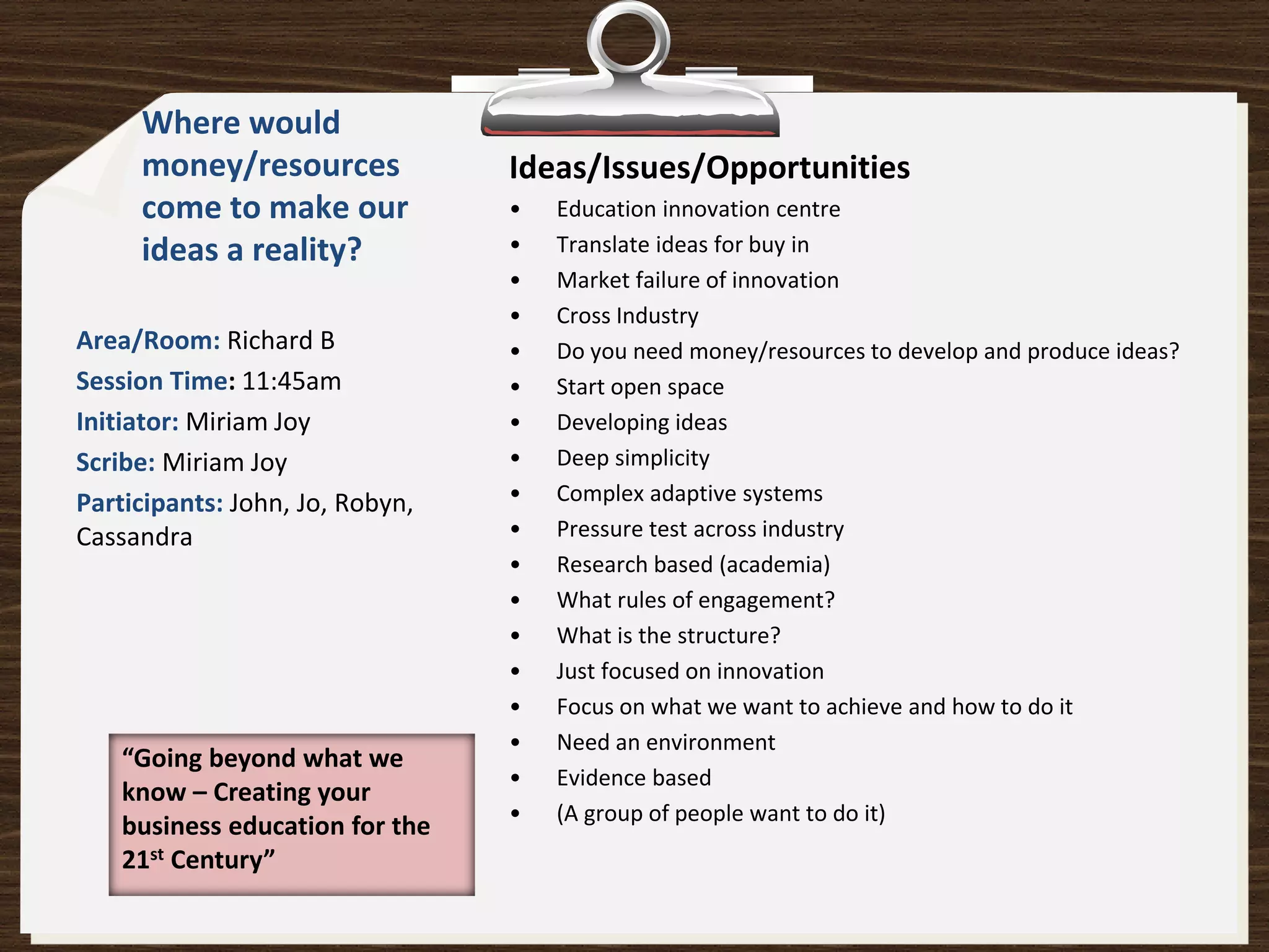 Where would
     money/resources             Ideas/Issues/Opportunities
     come to make our            •   Education innovation centre
     ideas a reality?            •   Translate ideas for buy in
                                 •   Market failure of innovation
                                 •   Cross Industry
Area/Room: Richard B             •   Do you need money/resources to develop and produce ideas?
Session Time: 11:45am            •   Start open space
Initiator: Miriam Joy            •   Developing ideas
Scribe: Miriam Joy               •   Deep simplicity
Participants: John, Jo, Robyn,   •   Complex adaptive systems
Cassandra                        •   Pressure test across industry
                                 •   Research based (academia)
                                 •   What rules of engagement?
                                 •   What is the structure?
                                 •   Just focused on innovation
                                 •   Focus on what we want to achieve and how to do it
                                 •   Need an environment
    “Going beyond what we
                                 •   Evidence based
    know – Creating your
                                 •   (A group of people want to do it)
    business education for the
    21st Century”
 
