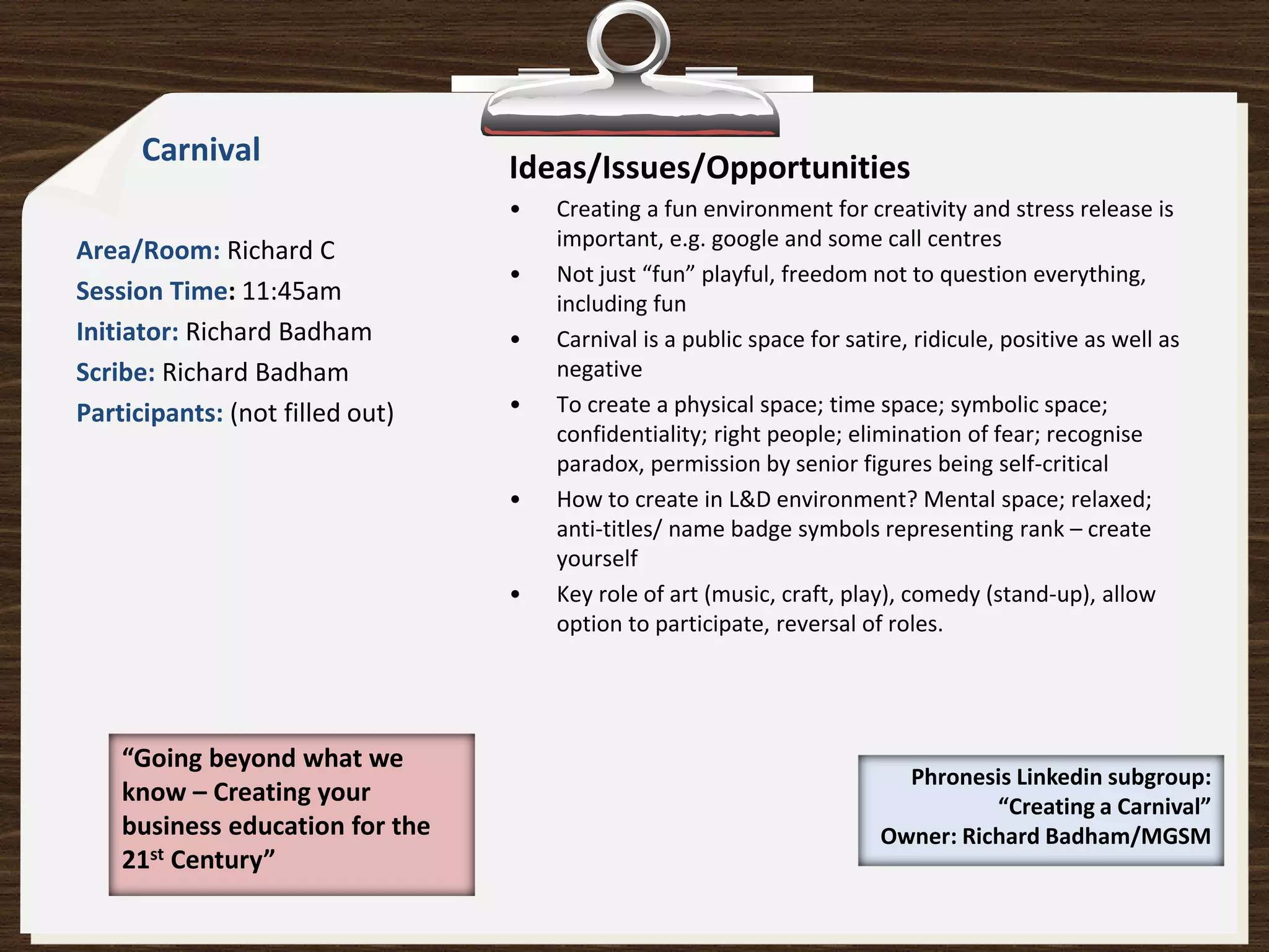 Carnival
                                 Ideas/Issues/Opportunities
                                 •   Creating a fun environment for creativity and stress release is
                                     important, e.g. google and some call centres
Area/Room: Richard C
                                 •   Not just “fun” playful, freedom not to question everything,
Session Time: 11:45am                including fun
Initiator: Richard Badham        •   Carnival is a public space for satire, ridicule, positive as well as
Scribe: Richard Badham               negative
Participants: (not filled out)   •   To create a physical space; time space; symbolic space;
                                     confidentiality; right people; elimination of fear; recognise
                                     paradox, permission by senior figures being self-critical
                                 •   How to create in L&D environment? Mental space; relaxed;
                                     anti-titles/ name badge symbols representing rank – create
                                     yourself
                                 •   Key role of art (music, craft, play), comedy (stand-up), allow
                                     option to participate, reversal of roles.




    “Going beyond what we
                                                                          Phronesis Linkedin subgroup:
    know – Creating your                                                          “Creating a Carnival”
    business education for the                                          Owner: Richard Badham/MGSM
    21st Century”
 