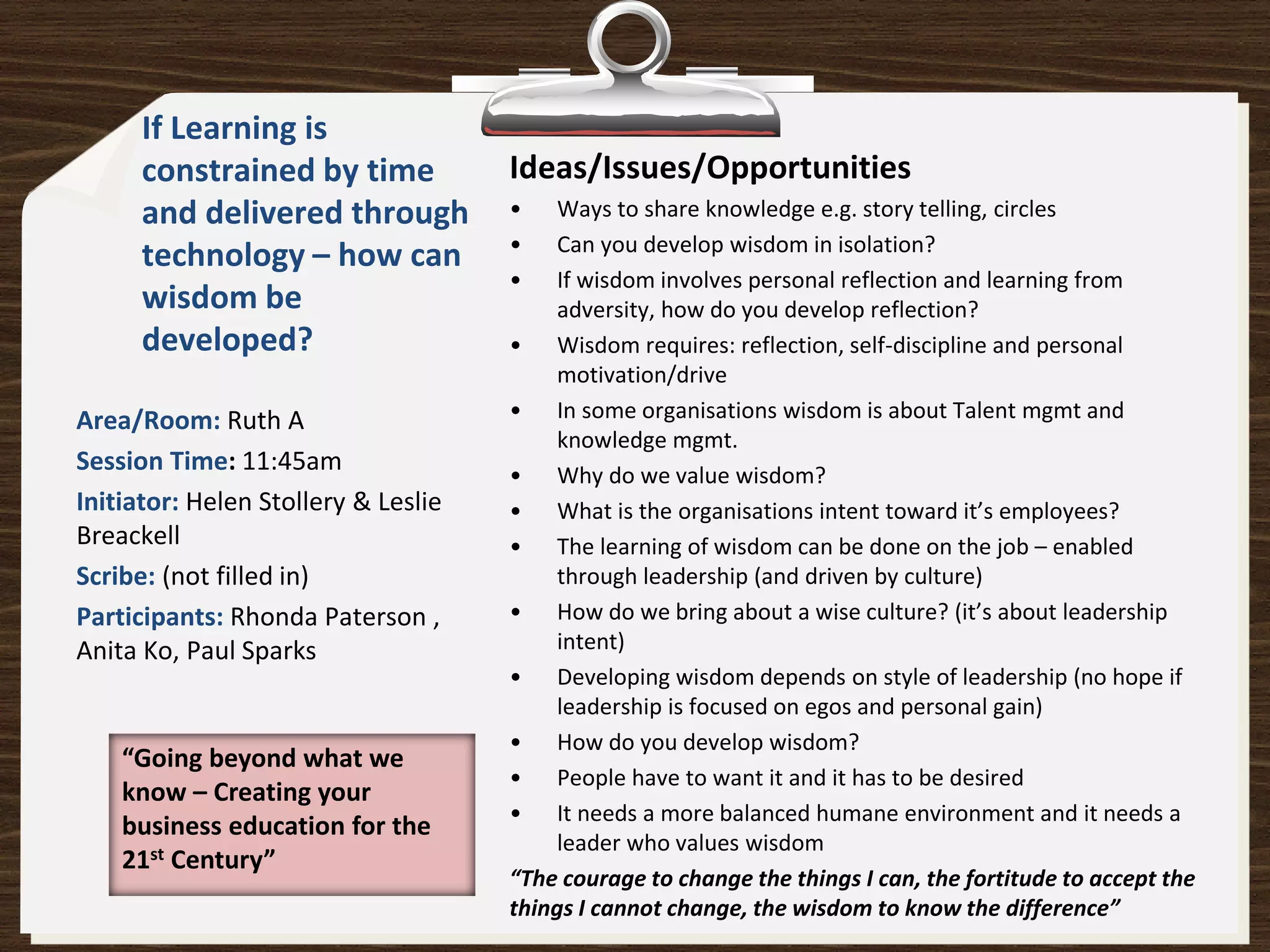 If Learning is
      constrained by time            Ideas/Issues/Opportunities
      and delivered through          •    Ways to share knowledge e.g. story telling, circles
                                     •    Can you develop wisdom in isolation?
      technology – how can
                                     •    If wisdom involves personal reflection and learning from
      wisdom be                           adversity, how do you develop reflection?
      developed?                     • Wisdom requires: reflection, self-discipline and personal
                                          motivation/drive
Area/Room: Ruth A                    • In some organisations wisdom is about Talent mgmt and
                                          knowledge mgmt.
Session Time: 11:45am                • Why do we value wisdom?
Initiator: Helen Stollery & Leslie   • What is the organisations intent toward it’s employees?
Breackell                            • The learning of wisdom can be done on the job – enabled
Scribe: (not filled in)                   through leadership (and driven by culture)
Participants: Rhonda Paterson ,      • How do we bring about a wise culture? (it’s about leadership
Anita Ko, Paul Sparks                     intent)
                                     • Developing wisdom depends on style of leadership (no hope if
                                          leadership is focused on egos and personal gain)
                                     • How do you develop wisdom?
    “Going beyond what we
                                     • People have to want it and it has to be desired
    know – Creating your
                                     • It needs a more balanced humane environment and it needs a
    business education for the
                                          leader who values wisdom
    21st Century”
                                     “The courage to change the things I can, the fortitude to accept the
                                     things I cannot change, the wisdom to know the difference”
 
