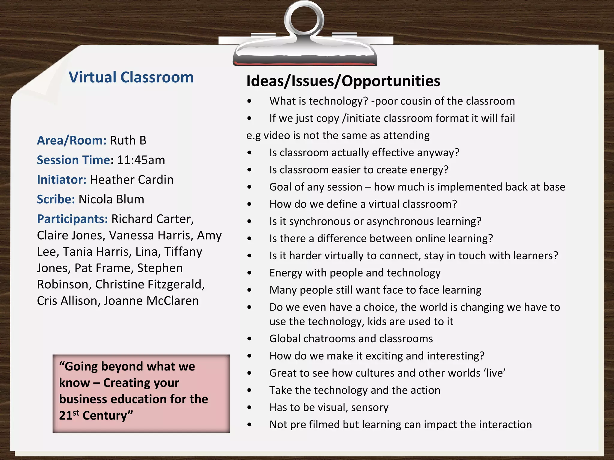 Virtual Classroom              Ideas/Issues/Opportunities
                                    • What is technology? -poor cousin of the classroom
                                    • If we just copy /initiate classroom format it will fail
Area/Room: Ruth B                   e.g video is not the same as attending
                                    • Is classroom actually effective anyway?
Session Time: 11:45am
                                    • Is classroom easier to create energy?
Initiator: Heather Cardin
                                    • Goal of any session – how much is implemented back at base
Scribe: Nicola Blum                 • How do we define a virtual classroom?
Participants: Richard Carter,       • Is it synchronous or asynchronous learning?
Claire Jones, Vanessa Harris, Amy   • Is there a difference between online learning?
Lee, Tania Harris, Lina, Tiffany    • Is it harder virtually to connect, stay in touch with learners?
Jones, Pat Frame, Stephen           • Energy with people and technology
Robinson, Christine Fitzgerald,     • Many people still want face to face learning
Cris Allison, Joanne McClaren       • Do we even have a choice, the world is changing we have to
                                         use the technology, kids are used to it
                                    • Global chatrooms and classrooms
                                    • How do we make it exciting and interesting?
   “Going beyond what we            • Great to see how cultures and other worlds ‘live’
   know – Creating your
                                    • Take the technology and the action
   business education for the
                                    • Has to be visual, sensory
   21st Century”
                                    • Not pre filmed but learning can impact the interaction
 