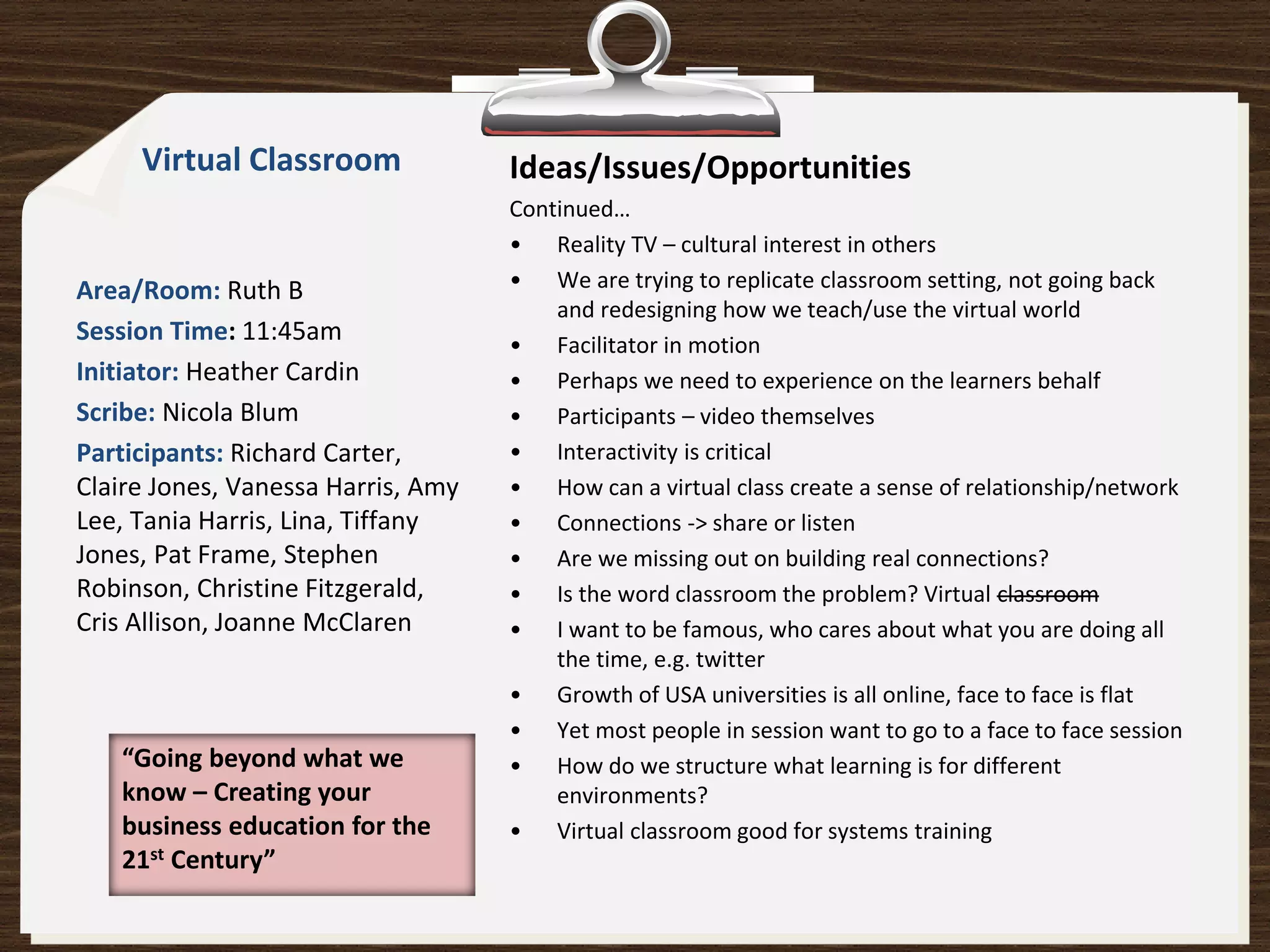 Virtual Classroom              Ideas/Issues/Opportunities
                                    Continued…
                                    • Reality TV – cultural interest in others
Area/Room: Ruth B                   • We are trying to replicate classroom setting, not going back
                                        and redesigning how we teach/use the virtual world
Session Time: 11:45am               • Facilitator in motion
Initiator: Heather Cardin           • Perhaps we need to experience on the learners behalf
Scribe: Nicola Blum                 • Participants – video themselves
Participants: Richard Carter,       • Interactivity is critical
Claire Jones, Vanessa Harris, Amy   • How can a virtual class create a sense of relationship/network
Lee, Tania Harris, Lina, Tiffany    • Connections -> share or listen
Jones, Pat Frame, Stephen           • Are we missing out on building real connections?
Robinson, Christine Fitzgerald,     • Is the word classroom the problem? Virtual classroom
Cris Allison, Joanne McClaren       • I want to be famous, who cares about what you are doing all
                                        the time, e.g. twitter
                                    • Growth of USA universities is all online, face to face is flat
                                    • Yet most people in session want to go to a face to face session
   “Going beyond what we            • How do we structure what learning is for different
   know – Creating your                 environments?
   business education for the       • Virtual classroom good for systems training
   21st Century”
 