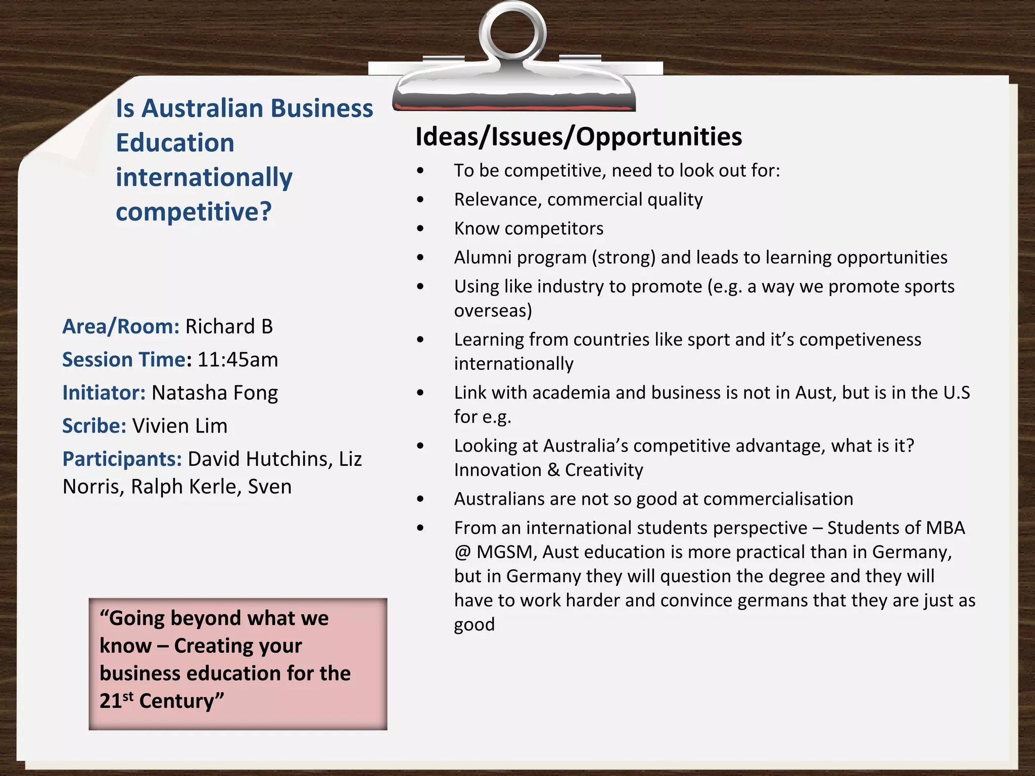 Is Australian Business
     Education                      Ideas/Issues/Opportunities
     internationally                •   To be competitive, need to look out for:
                                    •   Relevance, commercial quality
     competitive?                   •   Know competitors
                                    •   Alumni program (strong) and leads to learning opportunities
                                    •   Using like industry to promote (e.g. a way we promote sports
                                        overseas)
Area/Room: Richard B
                                    •   Learning from countries like sport and it’s competiveness
Session Time: 11:45am                   internationally
Initiator: Natasha Fong             •   Link with academia and business is not in Aust, but is in the U.S
Scribe: Vivien Lim                      for e.g.
                                    •   Looking at Australia’s competitive advantage, what is it?
Participants: David Hutchins, Liz       Innovation & Creativity
Norris, Ralph Kerle, Sven
                                    •   Australians are not so good at commercialisation
                                    •   From an international students perspective – Students of MBA
                                        @ MGSM, Aust education is more practical than in Germany,
                                        but in Germany they will question the degree and they will
                                        have to work harder and convince germans that they are just as
    “Going beyond what we               good
    know – Creating your
    business education for the
    21st Century”
 