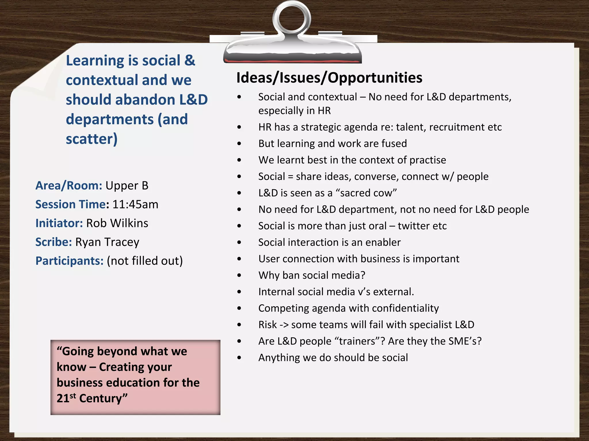 Learning is social &
      contextual and we          Ideas/Issues/Opportunities
      should abandon L&D         •   Social and contextual – No need for L&D departments,
                                     especially in HR
      departments (and           •   HR has a strategic agenda re: talent, recruitment etc
      scatter)                   •   But learning and work are fused
                                 •   We learnt best in the context of practise
                                 •   Social = share ideas, converse, connect w/ people
Area/Room: Upper B
                                 •   L&D is seen as a “sacred cow”
Session Time: 11:45am            •   No need for L&D department, not no need for L&D people
Initiator: Rob Wilkins           •   Social is more than just oral – twitter etc
Scribe: Ryan Tracey              •   Social interaction is an enabler
Participants: (not filled out)   •   User connection with business is important
                                 •   Why ban social media?
                                 •   Internal social media v’s external.
                                 •   Competing agenda with confidentiality
                                 •   Risk -> some teams will fail with specialist L&D
                                 •   Are L&D people “trainers”? Are they the SME’s?
    “Going beyond what we        •   Anything we do should be social
    know – Creating your
    business education for the
    21st Century”
 