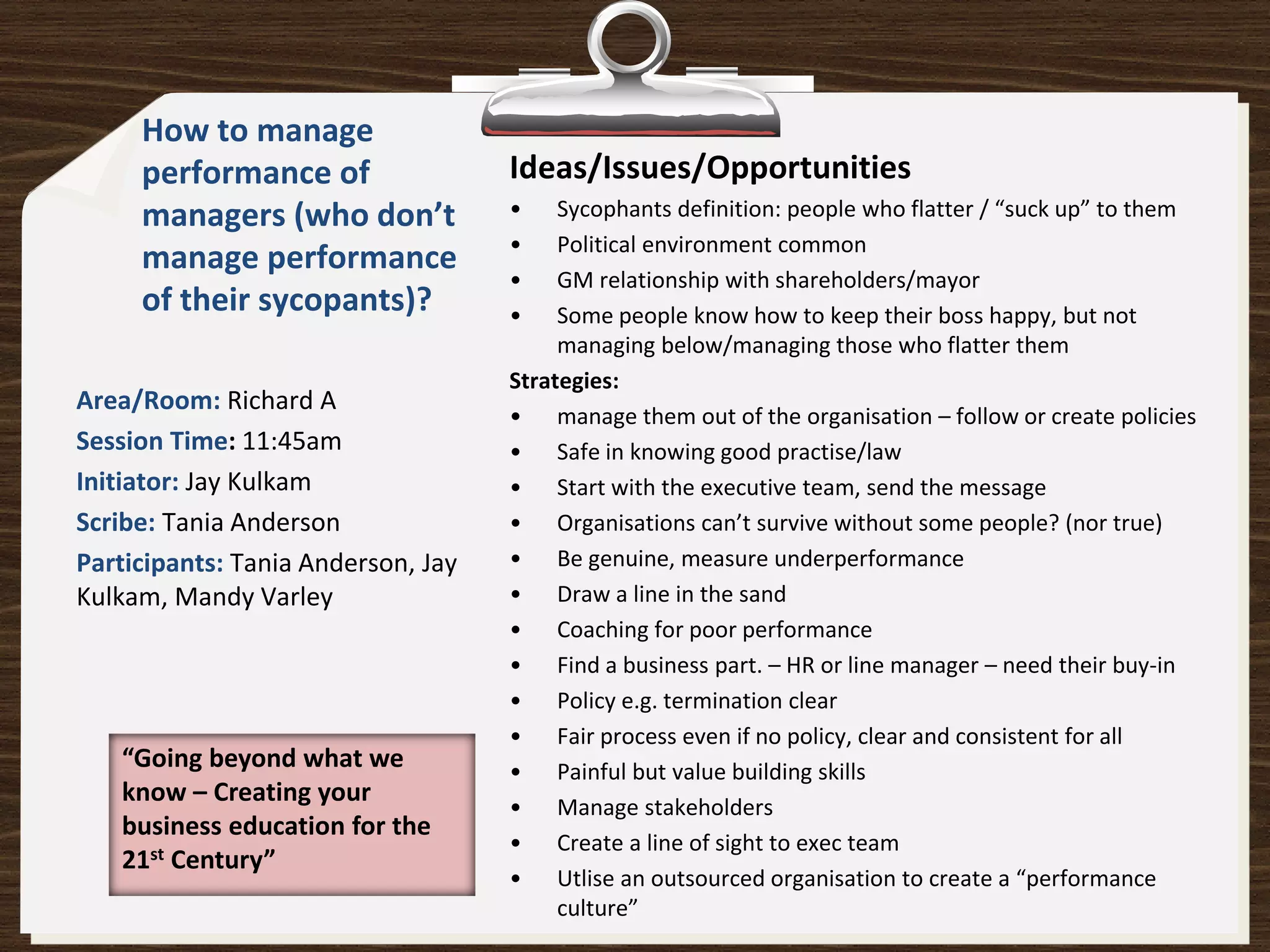 How to manage
     performance of                 Ideas/Issues/Opportunities
     managers (who don’t            •    Sycophants definition: people who flatter / “suck up” to them
                                    •    Political environment common
     manage performance
                                    •    GM relationship with shareholders/mayor
     of their sycopants)?           •    Some people know how to keep their boss happy, but not
                                         managing below/managing those who flatter them
                                    Strategies:
Area/Room: Richard A
                                    • manage them out of the organisation – follow or create policies
Session Time: 11:45am               • Safe in knowing good practise/law
Initiator: Jay Kulkam               • Start with the executive team, send the message
Scribe: Tania Anderson              • Organisations can’t survive without some people? (nor true)
Participants: Tania Anderson, Jay   • Be genuine, measure underperformance
Kulkam, Mandy Varley                • Draw a line in the sand
                                    • Coaching for poor performance
                                    • Find a business part. – HR or line manager – need their buy-in
                                    • Policy e.g. termination clear
                                    • Fair process even if no policy, clear and consistent for all
   “Going beyond what we            • Painful but value building skills
   know – Creating your
                                    • Manage stakeholders
   business education for the
                                    • Create a line of sight to exec team
   21st Century”
                                    • Utlise an outsourced organisation to create a “performance
                                         culture”
 