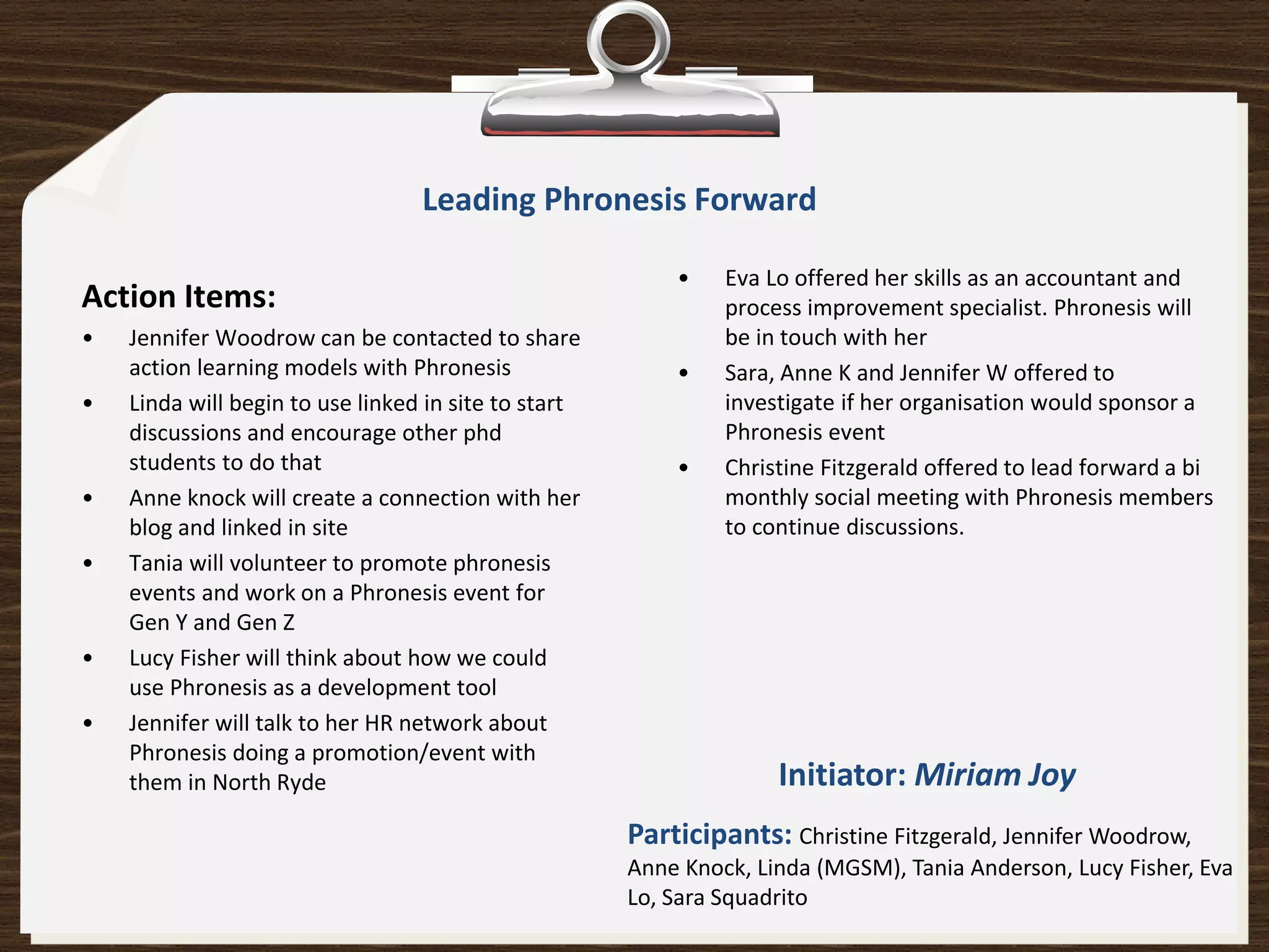 Leading Phronesis Forward

                                                          •    Eva Lo offered her skills as an accountant and
Action Items:                                                  process improvement specialist. Phronesis will
•   Jennifer Woodrow can be contacted to share                 be in touch with her
    action learning models with Phronesis                 •    Sara, Anne K and Jennifer W offered to
•   Linda will begin to use linked in site to start            investigate if her organisation would sponsor a
    discussions and encourage other phd                        Phronesis event
    students to do that                                   •    Christine Fitzgerald offered to lead forward a bi
•   Anne knock will create a connection with her               monthly social meeting with Phronesis members
    blog and linked in site                                    to continue discussions.
•   Tania will volunteer to promote phronesis
    events and work on a Phronesis event for
    Gen Y and Gen Z
•   Lucy Fisher will think about how we could
    use Phronesis as a development tool
•   Jennifer will talk to her HR network about
    Phronesis doing a promotion/event with
    them in North Ryde                                              Initiator: Miriam Joy
                                                      Participants: Christine Fitzgerald, Jennifer Woodrow,
                                                      Anne Knock, Linda (MGSM), Tania Anderson, Lucy Fisher, Eva
                                                      Lo, Sara Squadrito
 