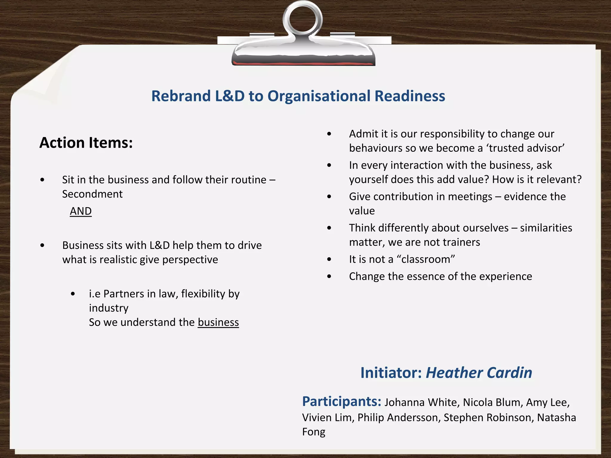 Rebrand L&D to Organisational Readiness

                                                         •    Admit it is our responsibility to change our
Action Items:                                                 behaviours so we become a ‘trusted advisor’
                                                         •    In every interaction with the business, ask
•   Sit in the business and follow their routine –            yourself does this add value? How is it relevant?
    Secondment                                           •    Give contribution in meetings – evidence the
      AND                                                     value
                                                         •    Think differently about ourselves – similarities
•   Business sits with L&D help them to drive                 matter, we are not trainers
    what is realistic give perspective                   •    It is not a “classroom”
                                                         •    Change the essence of the experience
     •   i.e Partners in law, flexibility by
         industry
         So we understand the business



                                                                Initiator: Heather Cardin
                                                     Participants: Johanna White, Nicola Blum, Amy Lee,
                                                     Vivien Lim, Philip Andersson, Stephen Robinson, Natasha
                                                     Fong
 