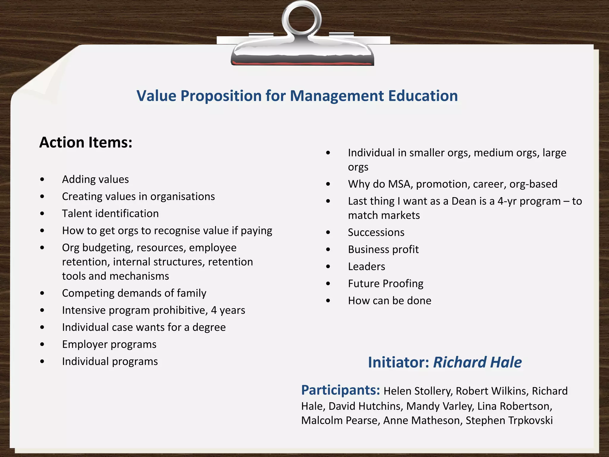 Value Proposition for Management Education

Action Items:
                                                       •    Individual in smaller orgs, medium orgs, large
                                                            orgs
•   Adding values                                      •    Why do MSA, promotion, career, org-based
•   Creating values in organisations                   •    Last thing I want as a Dean is a 4-yr program – to
•   Talent identification                                   match markets
•   How to get orgs to recognise value if paying       •    Successions
•   Org budgeting, resources, employee                 •    Business profit
    retention, internal structures, retention          •    Leaders
    tools and mechanisms
                                                       •    Future Proofing
•   Competing demands of family
                                                       •    How can be done
•   Intensive program prohibitive, 4 years
•   Individual case wants for a degree
•   Employer programs
•   Individual programs                                         Initiator: Richard Hale
                                                   Participants: Helen Stollery, Robert Wilkins, Richard
                                                   Hale, David Hutchins, Mandy Varley, Lina Robertson,
                                                   Malcolm Pearse, Anne Matheson, Stephen Trpkovski
 