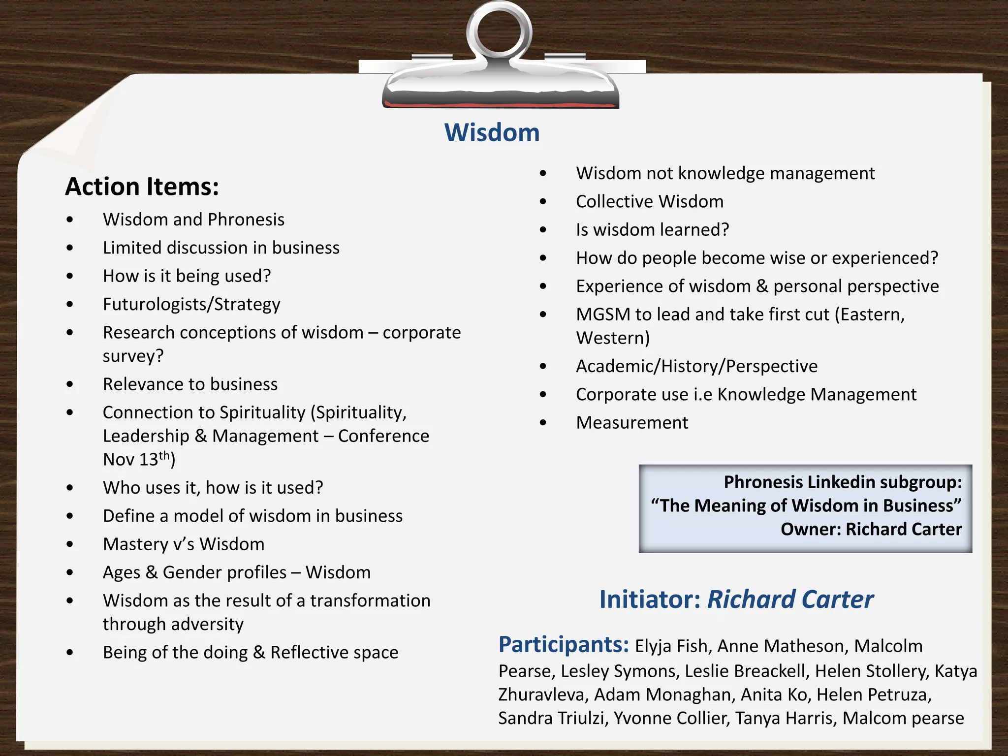 Wisdom
                                                      •    Wisdom not knowledge management
Action Items:                                         •    Collective Wisdom
•   Wisdom and Phronesis
                                                      •    Is wisdom learned?
•   Limited discussion in business
                                                      •    How do people become wise or experienced?
•   How is it being used?
                                                      •    Experience of wisdom & personal perspective
•   Futurologists/Strategy
                                                      •    MGSM to lead and take first cut (Eastern,
•   Research conceptions of wisdom – corporate             Western)
    survey?
                                                      •    Academic/History/Perspective
•   Relevance to business
                                                      •    Corporate use i.e Knowledge Management
•   Connection to Spirituality (Spirituality,
                                                      •    Measurement
    Leadership & Management – Conference
    Nov 13th)
•   Who uses it, how is it used?                                           Phronesis Linkedin subgroup:
                                                                    “The Meaning of Wisdom in Business”
•   Define a model of wisdom in business
                                                                                  Owner: Richard Carter
•   Mastery v’s Wisdom
•   Ages & Gender profiles – Wisdom
•   Wisdom as the result of a transformation                  Initiator: Richard Carter
    through adversity
•   Being of the doing & Reflective space        Participants: Elyja Fish, Anne Matheson, Malcolm
                                                 Pearse, Lesley Symons, Leslie Breackell, Helen Stollery, Katya
                                                 Zhuravleva, Adam Monaghan, Anita Ko, Helen Petruza,
                                                 Sandra Triulzi, Yvonne Collier, Tanya Harris, Malcom pearse
 
