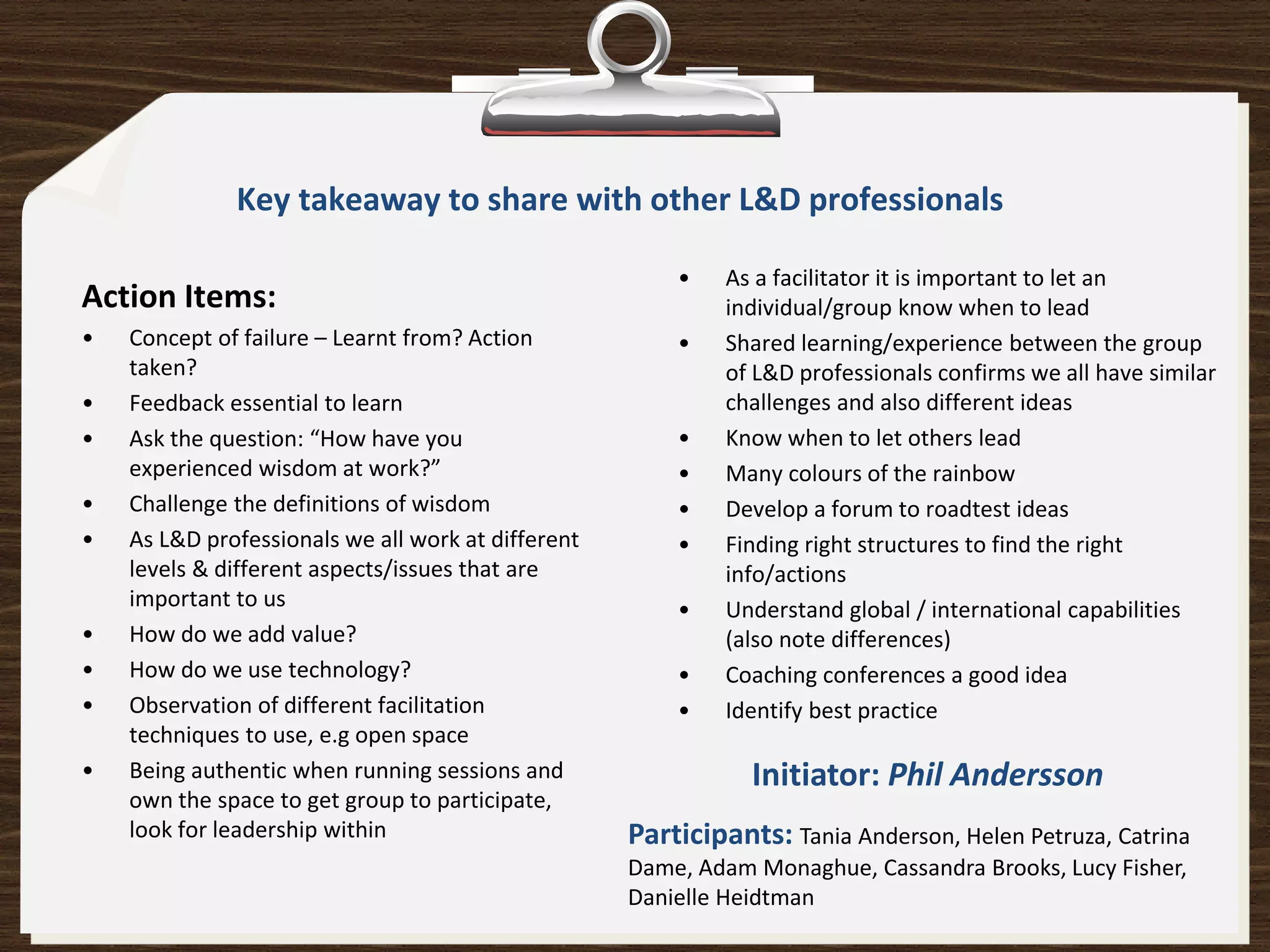 Key takeaway to share with other L&D professionals

                                                        •    As a facilitator it is important to let an
Action Items:                                                individual/group know when to lead
•   Concept of failure – Learnt from? Action            •    Shared learning/experience between the group
    taken?                                                   of L&D professionals confirms we all have similar
•   Feedback essential to learn                              challenges and also different ideas
•   Ask the question: “How have you                     •    Know when to let others lead
    experienced wisdom at work?”                        •    Many colours of the rainbow
•   Challenge the definitions of wisdom                 •    Develop a forum to roadtest ideas
•   As L&D professionals we all work at different       •    Finding right structures to find the right
    levels & different aspects/issues that are               info/actions
    important to us                                     •    Understand global / international capabilities
•   How do we add value?                                     (also note differences)
•   How do we use technology?                           •    Coaching conferences a good idea
•   Observation of different facilitation               •    Identify best practice
    techniques to use, e.g open space
•   Being authentic when running sessions and                  Initiator: Phil Andersson
    own the space to get group to participate,
    look for leadership within                      Participants: Tania Anderson, Helen Petruza, Catrina
                                                    Dame, Adam Monaghue, Cassandra Brooks, Lucy Fisher,
                                                    Danielle Heidtman
 