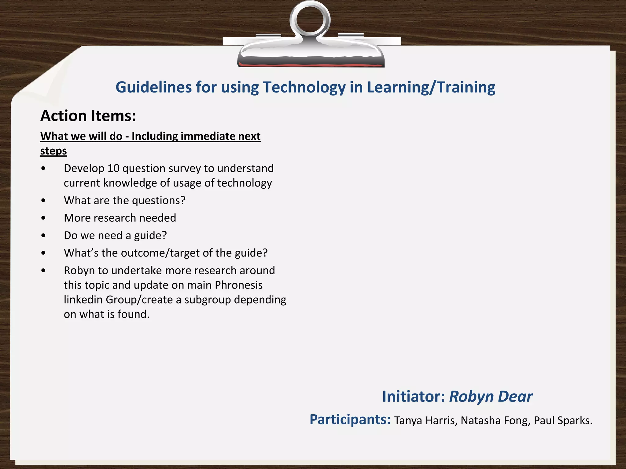 Guidelines for using Technology in Learning/Training
Action Items:
What we will do - Including immediate next
steps
• Develop 10 question survey to understand
    current knowledge of usage of technology
• What are the questions?
• More research needed
• Do we need a guide?
• What’s the outcome/target of the guide?
• Robyn to undertake more research around
    this topic and update on main Phronesis
    linkedin Group/create a subgroup depending
    on what is found.




                                                              Initiator: Robyn Dear
                                                 Participants: Tanya Harris, Natasha Fong, Paul Sparks.
 