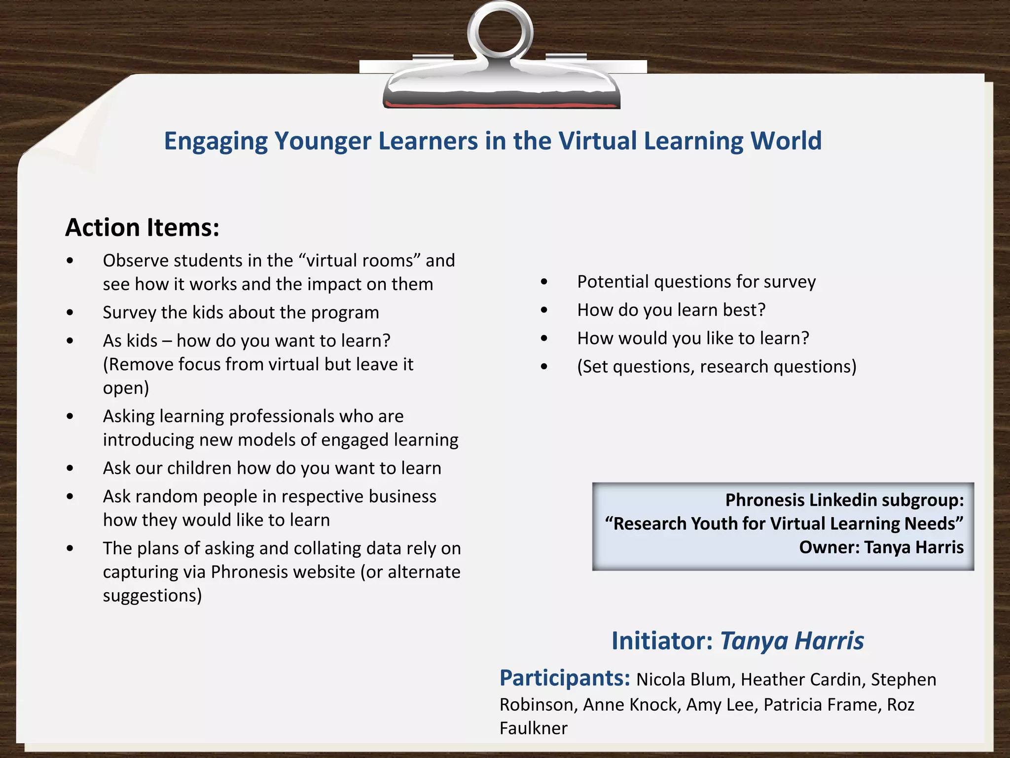 Engaging Younger Learners in the Virtual Learning World


Action Items:
•   Observe students in the “virtual rooms” and
    see how it works and the impact on them              •    Potential questions for survey
•   Survey the kids about the program                    •    How do you learn best?
•   As kids – how do you want to learn?                  •    How would you like to learn?
    (Remove focus from virtual but leave it              •    (Set questions, research questions)
    open)
•   Asking learning professionals who are
    introducing new models of engaged learning
•   Ask our children how do you want to learn
•   Ask random people in respective business                                   Phronesis Linkedin subgroup:
    how they would like to learn                                 “Research Youth for Virtual Learning Needs”
•   The plans of asking and collating data rely on                                       Owner: Tanya Harris
    capturing via Phronesis website (or alternate
    suggestions)

                                                                  Initiator: Tanya Harris
                                                     Participants: Nicola Blum, Heather Cardin, Stephen
                                                     Robinson, Anne Knock, Amy Lee, Patricia Frame, Roz
                                                     Faulkner
 