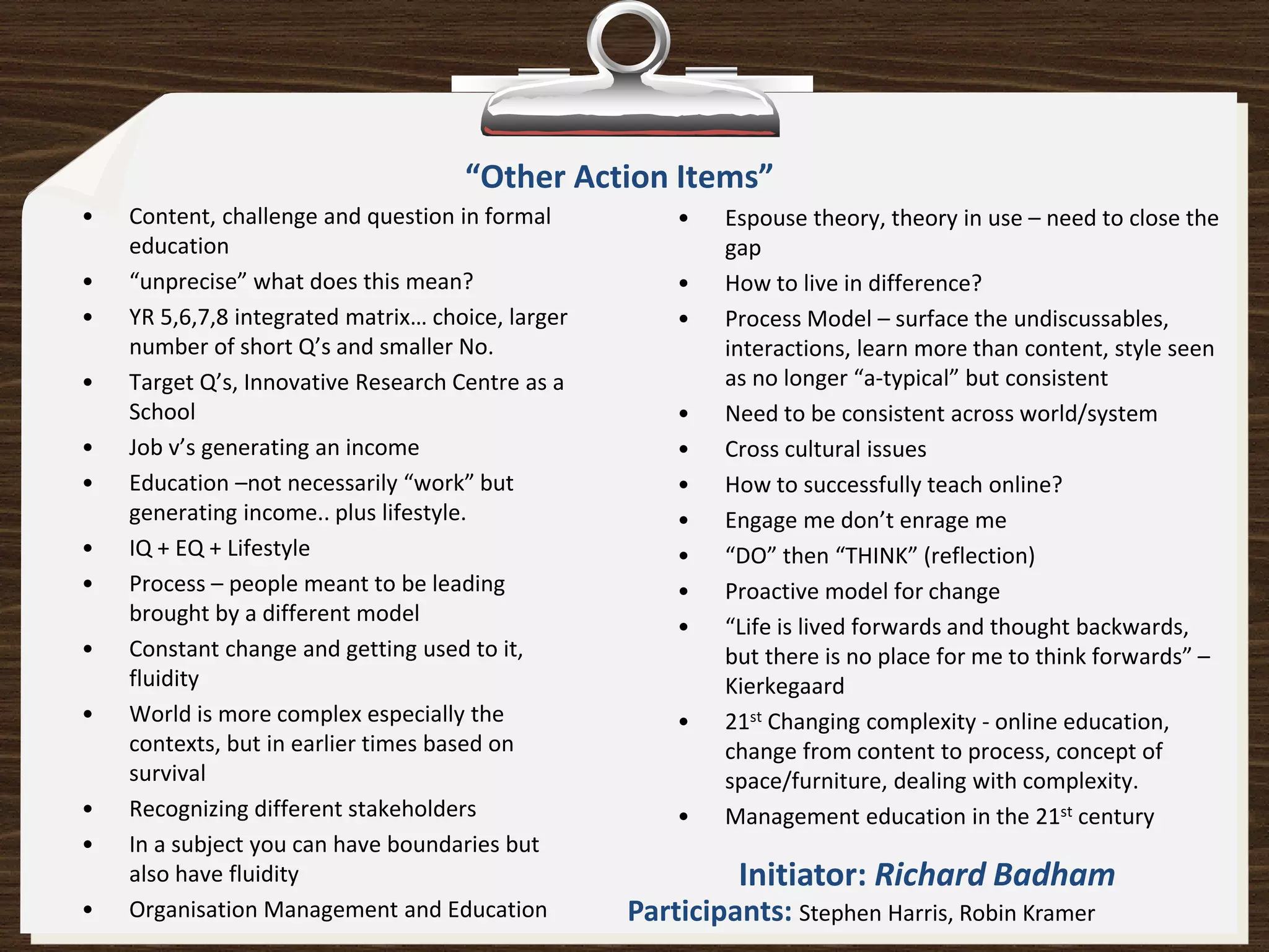 “Other Action Items”
•   Content, challenge and question in formal          •   Espouse theory, theory in use – need to close the
    education                                              gap
•   “unprecise” what does this mean?                   •   How to live in difference?
•   YR 5,6,7,8 integrated matrix… choice, larger       •   Process Model – surface the undiscussables,
    number of short Q’s and smaller No.                    interactions, learn more than content, style seen
•   Target Q’s, Innovative Research Centre as a            as no longer “a-typical” but consistent
    School                                             •   Need to be consistent across world/system
•   Job v’s generating an income                       •   Cross cultural issues
•   Education –not necessarily “work” but              •   How to successfully teach online?
    generating income.. plus lifestyle.                •   Engage me don’t enrage me
•   IQ + EQ + Lifestyle                                •   “DO” then “THINK” (reflection)
•   Process – people meant to be leading               •   Proactive model for change
    brought by a different model
                                                       •   “Life is lived forwards and thought backwards,
•   Constant change and getting used to it,                but there is no place for me to think forwards” –
    fluidity                                               Kierkegaard
•   World is more complex especially the               •   21st Changing complexity - online education,
    contexts, but in earlier times based on                change from content to process, concept of
    survival                                               space/furniture, dealing with complexity.
•   Recognizing different stakeholders                 •   Management education in the 21st century
•   In a subject you can have boundaries but
    also have fluidity                                      Initiator: Richard Badham
•   Organisation Management and Education          Participants: Stephen Harris, Robin Kramer
 