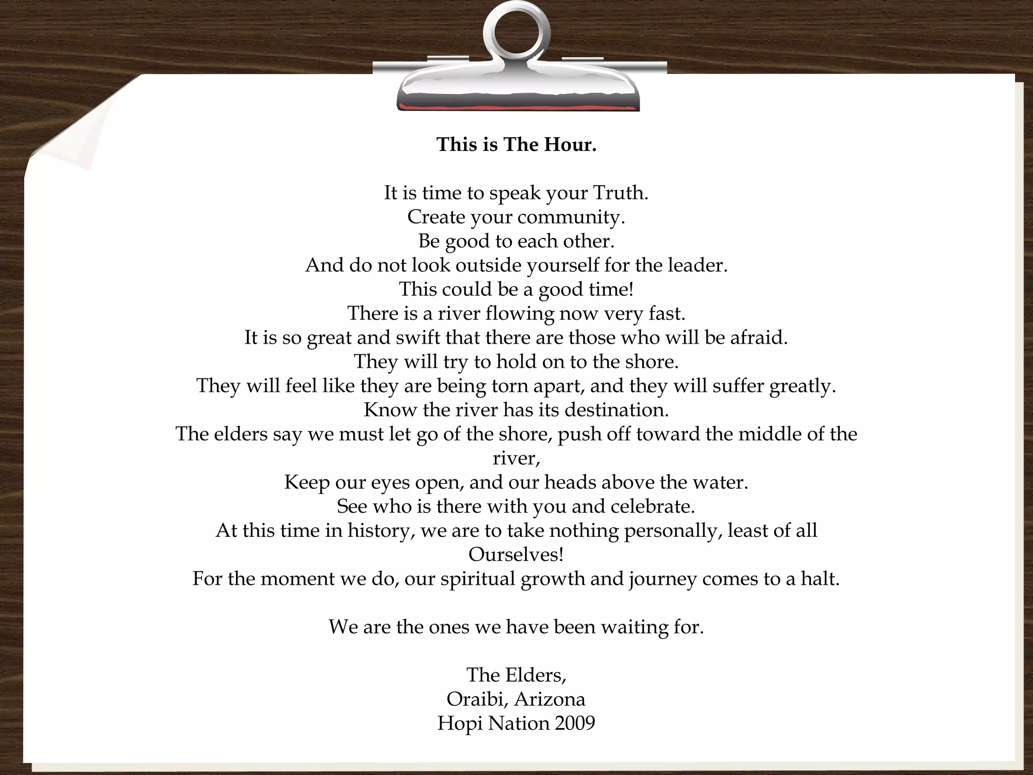 This is The Hour.

                         It is time to speak your Truth.
                             Create your community.
                              Be good to each other.
                And do not look outside yourself for the leader.
                           This could be a good time!
                    There is a river flowing now very fast.
       It is so great and swift that there are those who will be afraid.
                     They will try to hold on to the shore.
  They will feel like they are being torn apart, and they will suffer greatly.
                       Know the river has its destination.
The elders say we must let go of the shore, push off toward the middle of the
                                       river,
             Keep our eyes open, and our heads above the water.
                   See who is there with you and celebrate.
    At this time in history, we are to take nothing personally, least of all
                                    Ourselves!
 For the moment we do, our spiritual growth and journey comes to a halt.

                 We are the ones we have been waiting for.

                               The Elders,
                              Oraibi, Arizona
                             Hopi Nation 2009
 