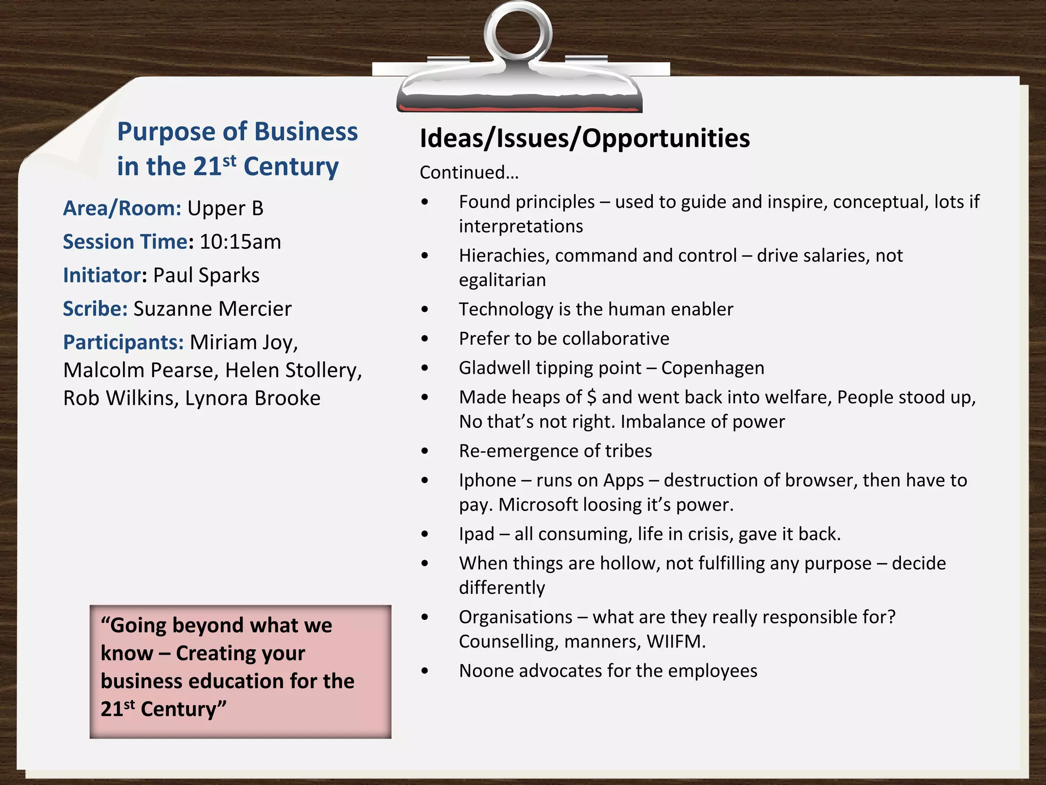 Purpose of Business          Ideas/Issues/Opportunities
     in the 21st Century          Continued…
Area/Room: Upper B                • Found principles – used to guide and inspire, conceptual, lots if
                                      interpretations
Session Time: 10:15am
                                  • Hierachies, command and control – drive salaries, not
Initiator: Paul Sparks                egalitarian
Scribe: Suzanne Mercier           • Technology is the human enabler
Participants: Miriam Joy,         • Prefer to be collaborative
Malcolm Pearse, Helen Stollery,   • Gladwell tipping point – Copenhagen
Rob Wilkins, Lynora Brooke        • Made heaps of $ and went back into welfare, People stood up,
                                      No that’s not right. Imbalance of power
                                  • Re-emergence of tribes
                                  • Iphone – runs on Apps – destruction of browser, then have to
                                      pay. Microsoft loosing it’s power.
                                  • Ipad – all consuming, life in crisis, gave it back.
                                  • When things are hollow, not fulfilling any purpose – decide
                                      differently
   “Going beyond what we          • Organisations – what are they really responsible for?
                                      Counselling, manners, WIIFM.
   know – Creating your
                                  • Noone advocates for the employees
   business education for the
   21st Century”
 