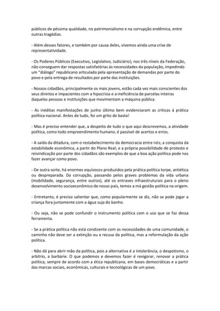 públicos de péssima qualidade, no patrimonialismo e na corrupção endêmica, entre
outras tragédias.
- Além desses fatores, e também por causa deles, vivemos ainda uma crise de
representatividade.
- Os Poderes Públicos (Executivo, Legislativo, Judiciário), nos três níveis da Federação,
não conseguem dar respostas satisfatórias às necessidades da população, impedindo
um “diálogo” republicano articulado pela apresentação de demandas por parte do
povo e pela entrega de resultados por parte das instituições.
- Nossos cidadãos, principalmente os mais jovens, estão cada vez mais conscientes dos
seus direitos e impacientes com a hipocrisia e a ineficiência de parcelas inteiras
daquelas pessoas e instituições que movimentam a máquina pública.
- As inéditas manifestações de junho último bem evidenciaram as críticas à prática
política nacional. Antes de tudo, foi um grito de basta!
- Mas é preciso entender que, a despeito de tudo o que aqui descrevemos, a atividade
política, como todo empreendimento humano, é passível de acertos e erros.
- A saída da ditadura, com o restabelecimento da democracia entre nós; a conquista da
estabilidade econômica, a partir do Plano Real; e a própria possibilidade de protesto e
reivindicação por parte dos cidadãos são exemplos de que a boa ação política pode nos
fazer avançar como povo.
- De outra sorte, há enormes equívocos produzidos pela prática política torpe, antiética
ou despreparada. Da corrupção, passando pelos graves problemas da vida urbana
(mobilidade, segurança, entre outros), até os entraves infraestruturais para o pleno
desenvolvimento socioeconômico de nosso país, temos a má gestão política na origem.
- Entretanto, é preciso salientar que, como popularmente se diz, não se pode jogar a
criança fora juntamente com a água suja do banho.
- Ou seja, não se pode confundir o instrumento política com o uso que se faz dessa
ferramenta.
- Se a prática política não está condizente com as necessidades de uma comunidade, o
caminho não deve ser a extinção ou a recusa da política, mas a reformulação da ação
política.
- Não dá para abrir mão da política, pois a alternativa é a intolerância, o despotismo, o
arbítrio, a barbárie. O que podemos e devemos fazer é revigorar, renovar a prática
política, sempre de acordo com a ética republicana, em bases democráticas e a partir
das marcas sociais, econômicas, culturais e tecnológicas de um povo.

 