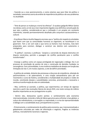 - Fazendo jus a esse posicionamento, e como estamos aqui para falar de política e
sociedade, avancemos acerca da análise da importância da política e de seus problemas
na atualidade.
---------------------------------------------- “Arte de pensar as mudanças e torná-las efetivas”. O saudoso geógrafo Milton Santos
nos deixou como um de seus mais importantes legados essa definitiva conceituação do
que seja a política, considerando-se que a civilização é um projeto em constante
movimento, estando permanentemente desafiado pela conjuntura socioeconômica e
cultural.
- O professor Marco Aurélio Nogueira escreveu que a “política diz respeito às atividades
que fazem com que as comunidades humanas se organizem, se reconheçam e se
governem. Tem a ver com tudo o que torna os homens mais humanos, mais bem
preparados para conviver, dialogar e construir seu destino com autonomia e
inteligência”.
- “A política”, escreveu o professor, “propicia a conversão da disputa destrutiva em
disputa construtiva, permite a passagem do conflito paralisante para o conflito
transformador”.
- Enxergo a política como um espaço privilegiado de negociação e diálogo. Ela é um
processo de conciliação de pontos de vista e construção de decisões fundadas na
convergência. Com racionalidade, é uma instância mediadora de desejos em função das
limitações do real. É, em muitos aspectos, a arte de definir prioridades.
- A política de verdade, distante das promessas e discursos de onipotência, afastada do
patrimonialismo e do paternalismo, é uma criação extraordinária para pôr em
movimento o curso da história, considerando a multiplicidade de projetos e visões de
mundo, conciliando desejos e possibilidades concretas, promovendo a necessária e
contínua transformação da vida em coletividade.
- Mas, conforme já assinalei, a política, que experimentou um tempo de vigoroso
exercício a partir das revoluções liberais do século XVIII, vive neste começo de milênio
desafios importantes ao seu protagonismo na pólis.
- Dentre eles, destacamos quatro pontos: o sombreamento pela economia
internacionalizada, incluindo a falta de líderes genuínos para enfrentar crises globais; a
cultura do individualismo; a corrupção e a impunidade; e a crise de representatividade
e diálogo com a sociabilidade atual, principalmente os jovens.
- Primeiramente, o sombreamento da política pela economia, que, transnacionalizada e
globalmente articulada por redes de informação e negócios, fragiliza as instâncias
políticas, marcadamente nacionais e regionais.

 