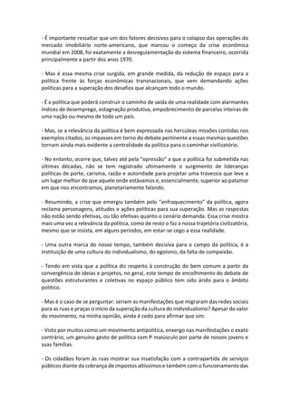 - É importante ressaltar que um dos fatores decisivos para o colapso das operações do
mercado imobiliário norte-americano, que marcou o começo da crise econômica
mundial em 2008, foi exatamente a desregulamentação do sistema financeiro, ocorrida
principalmente a partir dos anos 1970.
- Mas é essa mesma crise surgida, em grande medida, da redução de espaço para a
política frente às forças econômicas transnacionais, que vem demandando ações
políticas para a superação dos desafios que alcançam todo o mundo.
- É a política que poderá construir o caminho de saída de uma realidade com alarmantes
índices de desemprego, estagnação produtiva, empobrecimento de parcelas inteiras de
uma nação ou mesmo de todo um país.
- Mas, se a relevância da política é bem expressada nas hercúleas missões contidas nos
exemplos citados, os impasses em torno do debate pertinente a essas mesmas questões
tornam ainda mais evidente a centralidade da política para o caminhar civilizatório.
- No entanto, ocorre que, talvez até pela “opressão” a que a política foi submetida nas
últimas décadas, não se tem registrado ultimamente o surgimento de lideranças
políticas de porte, carisma, razão e autoridade para projetar uma travessia que leve a
um lugar melhor do que aquele onde estávamos e, essencialmente, superior ao patamar
em que nos encontramos, planetariamente falando.
- Resumindo, a crise que emergiu também pelo “enfraquecimento” da política, agora
reclama personagens, atitudes e ações políticas para sua superação. Mas as respostas
não estão sendo efetivas, ou tão efetivas quanto o cenário demanda. Essa crise mostra
mais uma vez a relevância da política, como de resto o faz a nossa trajetória civilizatória,
mesmo que se insista, em alguns períodos, em estar-se cego a essa realidade.
- Uma outra marca do nosso tempo, também decisiva para o campo da política, é a
instituição de uma cultura do individualismo, do egoísmo, da falta de compaixão.
- Tendo em vista que a política diz respeito à construção do bem comum a partir da
convergência de ideias e projetos, no geral, este tempo de encolhimento do debate de
questões estruturantes e coletivas no espaço público tem sido árido para o âmbito
político.
- Mas é o caso de se perguntar: seriam as manifestações que migraram das redes sociais
para as ruas e praças o início da superação da cultura do individualismo? Apesar do valor
do movimento, na minha opinião, ainda é cedo para afirmar que sim.
- Visto por muitos como um movimento antipolítica, enxergo nas manifestações o exato
contrário, um genuíno gesto de política com P maiúsculo por parte de nossos jovens e
suas famílias.
- Os cidadãos foram às ruas mostrar sua insatisfação com a contrapartida de serviços
públicos diante da cobrança de impostos altíssimos e também com o funcionamento das

 