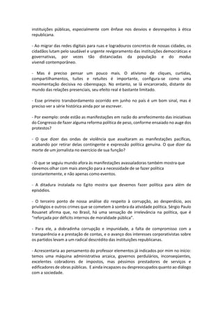 instituições públicas, especialmente com ênfase nos desvios e desrespeitos à ética
republicana.
- Ao migrar das redes digitais para ruas e logradouros concretos de nossas cidades, os
cidadãos lutam pelo saudável e urgente revigoramento das instituições democráticas e
governativas, por vezes tão distanciadas da população e do modus
vivendi contemporâneo.
- Mas é preciso pensar um pouco mais. O ativismo de cliques, curtidas,
compartilhamentos, tuítes e retuítes é importante, configura-se como uma
movimentação decisiva no ciberespaço. No entanto, se lá encarcerado, distante do
mundo das relações presenciais, seu efeito real é bastante limitado.
- Esse primeiro transbordamento ocorrido em junho no país é um bom sinal, mas é
preciso ver a série histórica ainda por se escrever.
- Por exemplo: onde estão as manifestações em razão do arrefecimento das iniciativas
do Congresso de fazer alguma reforma política de peso, conforme ensaiado no auge dos
protestos?
- O que dizer das ondas de violência que assaltaram as manifestações pacíficas,
acabando por retirar delas contingente e expressão política genuína. O que dizer da
morte de um jornalista no exercício de sua função?
- O que se seguiu mundo afora às manifestações avassaladoras também mostra que
devemos olhar com mais atenção para a necessidade de se fazer política
constantemente, e não apenas como eventos.
- A ditadura instalada no Egito mostra que devemos fazer política para além de
episódios.
- O terceiro ponto de nossa análise diz respeito à corrupção, ao desperdício, aos
privilégios e outros crimes que se cometem à sombra da atividade política. Sérgio Paulo
Rouanet afirma que, no Brasil, há uma sensação de irrelevância na política, que é
“reforçada por déficits internos de moralidade pública”.
- Para ele, a dobradinha corrupção e impunidade, a falta de compromisso com a
transparência e a prestação de contas, e o avanço dos interesses corporativistas sobre
os partidos levam a um radical descrédito das instituições republicanas.
- Acrescentaria ao pensamento do professor elementos já indicados por mim no início:
temos uma máquina administrativa arcaica, governos perdulários, inconseqüentes,
excelentes cobradores de impostos, mas péssimos prestadores de serviços e
edificadores de obras públicas. E ainda incapazes ou despreocupados quanto ao diálogo
com a sociedade.

 