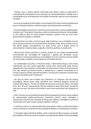 - Falando nisso, o quarto desafio enfrentado pela política refere-se exatamente à
necessidade de atualização de seus processos de representatividade e diálogo com a
sociabilidade atual, principalmente com relação à juventude, cada vez mais conectada e
estudada.
- As novas tecnologias de informação e comunicação (TICs) estão criando condições para
que as instituições públicas e políticas estejam permanentemente na berlinda.
- Essas tecnologias compuseram a infraestrutura que permitiu o avanço da globalização,
levando-nos à “irrelevância” da política, conforme salientamos há pouco. Na atualidade,
as TICs estão na base de novos desafios impostos à política, mas, de outra sorte,
potencialmente positivos à atividade.
- A democracia é um valor universal a guiar ações históricas, mas as atividades que por
ela se iluminam precisam ser contemporâneas do tempo vivido. Nesse sentido é que as
TICs abrem espaço, principalmente nas redes sociais, para o debate acerca da
necessidade de a representação, a agenda e interfaces políticas se atualizarem.
- Não dá para manter estruturas e práticas arcaicas em um tempo completamente
convulsionado por tecnologias de vanguarda e agitado por demandas sociais,
econômicas e culturais pautadas por um paradigma em crise. É preciso um novo padrão
de interlocução e também novos projetos de caminhada histórica.
- As manifestações de junho, a Primavera Árabe, o Movimento Occupy, entre tantas
mobilizações que vem sendo registradas mundo afora, dinamizadas pelas fraturas
expostas pela crise econômica e articuladas vias redes sociais e outros instrumentos das
TICs, são eventos que devem chamar a atenção para a urgente necessidade de se
renovar a pauta e omodus operandi da política. Inclusive para conquistar os jovens para
o universo da política com P maiúsculo.
- No caso do Brasil, vale ressaltar que, felizmente, as mudanças não são apenas
tecnológicas. Nossos jovens estão estudando mais. Conforme pesquisa recente do
Instituto Data Popular, 71% dos 23 milhões de jovens da nova classe média, com idade
entre 18 e 30 anos, representando 55% dos brasileiros dessa faixa etária, estudaram
mais que seus pais. Na classe alta brasileira, esse mesmo percentual não ultrapassa os
10%.
- Enfim, vivemos numa sociedade bastante diferente daquela que forjou nossos modelos
de representação político-institucional. Econômica, técnica, social, ideológica e
culturalmente estamos bem distantes do tempo que edificou o paradigma atualmente
confrontado com novos anseios, desejos, desafios e práticas.
- A maioria já não se vê representada tanto pela política ineficaz quanto pela política
surda e insensível às novas formas de produção de debates e constituição de caminhos.
- O pensador italiano Norberto Bobbio, ainda na década de 80, já pensava no desafio
que a política enfrentaria no futuro quanto à sua representatividade e formas de diálogo

 