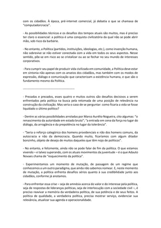 com os cidadãos. À época, pré-internet comercial, já debatia o que se chamava de
“computadorcracia”.
- As possibilidades técnicas e os desafios dos tempos atuais são muitos, mas é preciso
ter claro o essencial: a política é uma conquista civilizatória da qual não se pode abrir
mão, sob risco da barbárie.
- No entanto, a Política (partidos, instituições, ideologias, etc.), como invenção humana,
não sobrevive se não estiver conectada com a vida em todos os seus aspectos. Nesse
sentido, põe-se em risco ao se cristalizar ou ao se fechar no seu mundo de interesses
corporativos.
- Para cumprir seu papel de produzir vida civilizada em comunidade, a Política deve estar
em sintonia não apenas com os anseios dos cidadãos, mas também com os modos de
expressão, diálogo e comunicação que caracterizam a existência humana, e que são o
fundamento mesmo da Política.
---------------------------------------------------- Prezadas e prezados, esses quatro e muitos outros são desafios decisivos a serem
enfrentados pela política na busca pela retomada de uma posição de relevância na
construção da civilização. Mas seria o caso de se perguntar: como ficaria a vida se fosse
liquidado o último político?
- Dentre as várias possibilidades arroladas por Marco Aurélio Nogueira, cito algumas: “o
renascimento da autoridade em estado bruto”; “a entrada em cena da força no lugar do
diálogo, da arrogância e da prepotência no lugar da tolerância”.
- “Seria o reforço categórico dos homens providenciais e não dos homens comuns, da
autocracia e não da democracia. Quando muito, ficaríamos com algum ditador
bonzinho, objeto de desejo de muitos daqueles que têm nojo de políticos”.
- No entanto, e felizmente, ainda não se pode falar de fim da política. O que estamos
vivendo – e talvez superando, com os atuais movimentos da juventude – é o que Adauto
Novaes chama de “esquecimento da política”.
- Experimentamos um momento de mutação, de passagem de um regime que
conhecemos a um outro paradigma, que ainda não sabemos nomear. E, neste momento
de mutação, a política enfrenta desafios sérios quanto à sua credibilidade junto aos
cidadãos, conforme já anotamos.
- Para enfrentar essa crise – seja de amnésia acerca do valor e do interesse pela política,
seja de respostas de lideranças políticas, seja de interlocução com a sociedade civil –, é
preciso reavivar a memória da verdadeira política, de sua potência e de seus feitos. A
política de qualidade, a verdadeira política, precisa mostrar serviço, evidenciar sua
relevância, atualizar sua agenda e operacionalidade.

 
