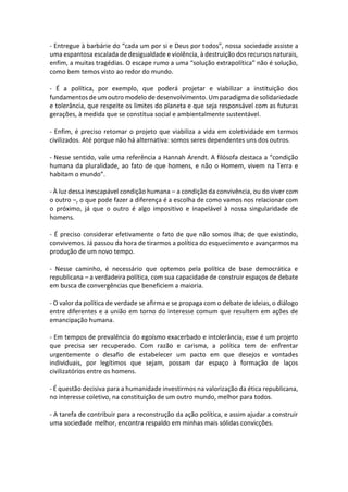 - Entregue à barbárie do “cada um por si e Deus por todos”, nossa sociedade assiste a
uma espantosa escalada de desigualdade e violência, à destruição dos recursos naturais,
enfim, a muitas tragédias. O escape rumo a uma “solução extrapolítica” não é solução,
como bem temos visto ao redor do mundo.
- É a política, por exemplo, que poderá projetar e viabilizar a instituição dos
fundamentos de um outro modelo de desenvolvimento. Um paradigma de solidariedade
e tolerância, que respeite os limites do planeta e que seja responsável com as futuras
gerações, à medida que se constitua social e ambientalmente sustentável.
- Enfim, é preciso retomar o projeto que viabiliza a vida em coletividade em termos
civilizados. Até porque não há alternativa: somos seres dependentes uns dos outros.
- Nesse sentido, vale uma referência a Hannah Arendt. A filósofa destaca a “condição
humana da pluralidade, ao fato de que homens, e não o Homem, vivem na Terra e
habitam o mundo”.
- À luz dessa inescapável condição humana – a condição da convivência, ou do viver com
o outro –, o que pode fazer a diferença é a escolha de como vamos nos relacionar com
o próximo, já que o outro é algo impositivo e inapelável à nossa singularidade de
homens.
- É preciso considerar efetivamente o fato de que não somos ilha; de que existindo,
convivemos. Já passou da hora de tirarmos a política do esquecimento e avançarmos na
produção de um novo tempo.
- Nesse caminho, é necessário que optemos pela política de base democrática e
republicana – a verdadeira política, com sua capacidade de construir espaços de debate
em busca de convergências que beneficiem a maioria.
- O valor da política de verdade se afirma e se propaga com o debate de ideias, o diálogo
entre diferentes e a união em torno do interesse comum que resultem em ações de
emancipação humana.
- Em tempos de prevalência do egoísmo exacerbado e intolerância, esse é um projeto
que precisa ser recuperado. Com razão e carisma, a política tem de enfrentar
urgentemente o desafio de estabelecer um pacto em que desejos e vontades
individuais, por legítimos que sejam, possam dar espaço à formação de laços
civilizatórios entre os homens.
- É questão decisiva para a humanidade investirmos na valorização da ética republicana,
no interesse coletivo, na constituição de um outro mundo, melhor para todos.
- A tarefa de contribuir para a reconstrução da ação política, e assim ajudar a construir
uma sociedade melhor, encontra respaldo em minhas mais sólidas convicções.

 