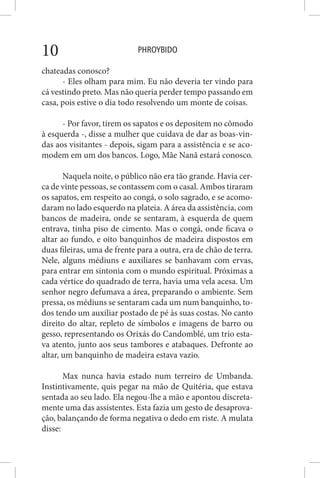 PHROYBIDO10
chateadas conosco?
- Eles olham para mim. Eu não deveria ter vindo para
cá vestindo preto. Mas não queria perder tempo passando em
casa, pois estive o dia todo resolvendo um monte de coisas.
- Por favor, tirem os sapatos e os depositem no cômodo
à esquerda -, disse a mulher que cuidava de dar as boas-vin-
das aos visitantes - depois, sigam para a assistência e se aco-
modem em um dos bancos. Logo, Mãe Nanã estará conosco.
Naquela noite, o público não era tão grande. Havia cer-
ca de vinte pessoas, se contassem com o casal. Ambos tiraram
os sapatos, em respeito ao congá, o solo sagrado, e se acomo-
daram no lado esquerdo na plateia. A área da assistência, com
bancos de madeira, onde se sentaram, à esquerda de quem
entrava, tinha piso de cimento. Mas o congá, onde ficava o
altar ao fundo, e oito banquinhos de madeira dispostos em
duas fileiras, uma de frente para a outra, era de chão de terra.
Nele, alguns médiuns e auxiliares se banhavam com ervas,
para entrar em sintonia com o mundo espiritual. Próximas a
cada vértice do quadrado de terra, havia uma vela acesa. Um
senhor negro defumava a área, preparando o ambiente. Sem
pressa, os médiuns se sentaram cada um num banquinho, to-
dos tendo um auxiliar postado de pé às suas costas. No canto
direito do altar, repleto de símbolos e imagens de barro ou
gesso, representando os Orixás do Candomblé, um trio esta-
va atento, junto aos seus tambores e atabaques. Defronte ao
altar, um banquinho de madeira estava vazio.
Max nunca havia estado num terreiro de Umbanda.
Instintivamente, quis pegar na mão de Quitéria, que estava
sentada ao seu lado. Ela negou-lhe a mão e apontou discreta-
mente uma das assistentes. Esta fazia um gesto de desaprova-
ção, balançando de forma negativa o dedo em riste. A mulata
disse:
 