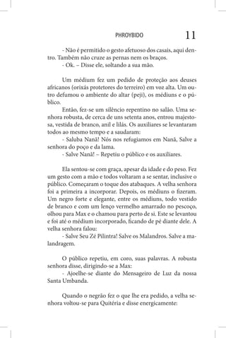 PHROYBIDO 11
- Não é permitido o gesto afetuoso dos casais, aqui den-
tro. Também não cruze as pernas nem os braços.
- Ok. – Disse ele, soltando a sua mão.
Um médium fez um pedido de proteção aos deuses
africanos (orixás protetores do terreiro) em voz alta. Um ou-
tro defumou o ambiente do altar (peji), os médiuns e o pú-
blico.
Então, fez-se um silêncio repentino no salão. Uma se-
nhora robusta, de cerca de uns setenta anos, entrou majesto-
sa, vestida de branco, anil e lilás. Os auxiliares se levantaram
todos ao mesmo tempo e a saudaram:
- Saluba Nanã! Nós nos refugiamos em Nanã, Salve a
senhora do poço e da lama.
- Salve Nanã! – Repetiu o público e os auxiliares.
Ela sentou-se com graça, apesar da idade e do peso. Fez
um gesto com a mão e todos voltaram a se sentar, inclusive o
público. Começaram o toque dos atabaques. A velha senhora
foi a primeira a incorporar. Depois, os médiuns o fizeram.
Um negro forte e elegante, entre os médiuns, todo vestido
de branco e com um lenço vermelho amarrado no pescoço,
olhou para Max e o chamou para perto de si. Este se levantou
e foi até o médium incorporado, ficando de pé diante dele. A
velha senhora falou:
- Salve Seu Zé Pilintra! Salve os Malandros. Salve a ma-
landragem.
O público repetiu, em coro, suas palavras. A robusta
senhora disse, dirigindo-se a Max:
- Ajoelhe-se diante do Mensageiro de Luz da nossa
Santa Umbanda.
Quando o negrão fez o que lhe era pedido, a velha se-
nhora voltou-se para Quitéria e disse energicamente:
 