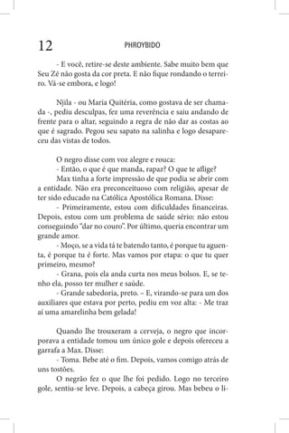PHROYBIDO12
- E você, retire-se deste ambiente. Sabe muito bem que
Seu Zé não gosta da cor preta. E não fique rondando o terrei-
ro. Vá-se embora, e logo!
Njila - ou Maria Quitéria, como gostava de ser chama-
da -, pediu desculpas, fez uma reverência e saiu andando de
frente para o altar, seguindo a regra de não dar as costas ao
que é sagrado. Pegou seu sapato na salinha e logo desapare-
ceu das vistas de todos.
O negro disse com voz alegre e rouca:
- Então, o que é que manda, rapaz? O que te aflige?
Max tinha a forte impressão de que podia se abrir com
a entidade. Não era preconceituoso com religião, apesar de
ter sido educado na Católica Apostólica Romana. Disse:
- Primeiramente, estou com dificuldades financeiras.
Depois, estou com um problema de saúde sério: não estou
conseguindo “dar no couro”. Por último, queria encontrar um
grande amor.
- Moço, se a vida tá te batendo tanto, é porque tu aguen-
ta, é porque tu é forte. Mas vamos por etapa: o que tu quer
primeiro, mesmo?
- Grana, pois ela anda curta nos meus bolsos. E, se te-
nho ela, posso ter mulher e saúde.
- Grande sabedoria, preto. – E, virando-se para um dos
auxiliares que estava por perto, pediu em voz alta: - Me traz
aí uma amarelinha bem gelada!
Quando lhe trouxeram a cerveja, o negro que incor-
porava a entidade tomou um único gole e depois ofereceu a
garrafa a Max. Disse:
- Toma. Bebe até o fim. Depois, vamos comigo atrás de
uns tostões.
O negrão fez o que lhe foi pedido. Logo no terceiro
gole, sentiu-se leve. Depois, a cabeça girou. Mas bebeu o lí-
 