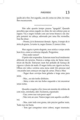 PHROYBIDO 13
quido até o fim. Em seguida, caiu de costas no chão. As vistas
lhes escureceram.
********************
Não sabe quanto tempo passou “apagado”. Quando
percebeu que estava jogado no chão, fez um esforço para se
erguer. Viu o negro vestido com um terno branco e de cha-
péu panamá na cabeça, adornado por uma fita vermelha.
Este lhe disse:
- Pronto, já te demorasse demais. Agora, é tempo de ir
atrás da grana. Levanta-te, negro frouxo. E vamos à luta.
Max seguiu o preto elegante, mas sentia o corpo ainda
bem leve, como se estivesse dopado. Perguntou:
- Para onde vamos?
O preto não respondeu. Estavam num local totalmente
diferente do terreiro. Parecia a antiga zona de baixo mere-
trício do Recife. Entraram num bar poluído de fumaça de
cigarro e cheiro de mofo. O negro tinha um cigarro no bico.
Olhou em volta e avistou uma mesa onde três pessoas mal
-encaradas iam começar um jogo de cartas. Disse a Max:
- Pegue duas cervejas bem geladas e traga uma para
mim.
- Mas... eu não tenho dinheiro.
- Meta a mão em teu bolso esquerdo e irá encontrar
umas notas.
Quando o negrão o fez, tirou um montão de cédulas de
cem reais, enroladas, dali. Exclamou, espantado:
- Uau, como isso veio parar aqui?
- Não vem ao caso. Vamos jogar com aqueles cavalhei-
ros.
- Mas, com toda essa grana, não preciso ganhar mais.
Tudo isso me basta.
- Tem que conquistar esses cobres, negro insensato.
 