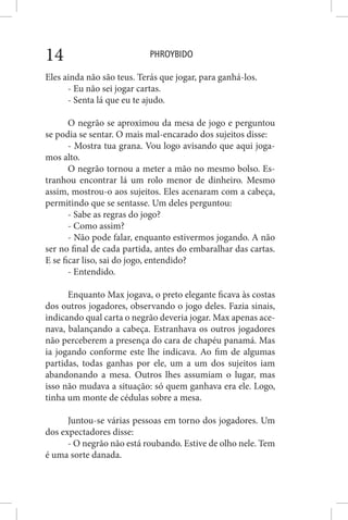 PHROYBIDO14
Eles ainda não são teus. Terás que jogar, para ganhá-los.
- Eu não sei jogar cartas.
- Senta lá que eu te ajudo.
O negrão se aproximou da mesa de jogo e perguntou
se podia se sentar. O mais mal-encarado dos sujeitos disse:
- Mostra tua grana. Vou logo avisando que aqui joga-
mos alto.
O negrão tornou a meter a mão no mesmo bolso. Es-
tranhou encontrar lá um rolo menor de dinheiro. Mesmo
assim, mostrou-o aos sujeitos. Eles acenaram com a cabeça,
permitindo que se sentasse. Um deles perguntou:
- Sabe as regras do jogo?
- Como assim?
- Não pode falar, enquanto estivermos jogando. A não
ser no final de cada partida, antes do embaralhar das cartas.
E se ficar liso, sai do jogo, entendido?
- Entendido.
Enquanto Max jogava, o preto elegante ficava às costas
dos outros jogadores, observando o jogo deles. Fazia sinais,
indicando qual carta o negrão deveria jogar. Max apenas ace-
nava, balançando a cabeça. Estranhava os outros jogadores
não perceberem a presença do cara de chapéu panamá. Mas
ia jogando conforme este lhe indicava. Ao fim de algumas
partidas, todas ganhas por ele, um a um dos sujeitos iam
abandonando a mesa. Outros lhes assumiam o lugar, mas
isso não mudava a situação: só quem ganhava era ele. Logo,
tinha um monte de cédulas sobre a mesa.
Juntou-se várias pessoas em torno dos jogadores. Um
dos expectadores disse:
- O negrão não está roubando. Estive de olho nele. Tem
é uma sorte danada.
 