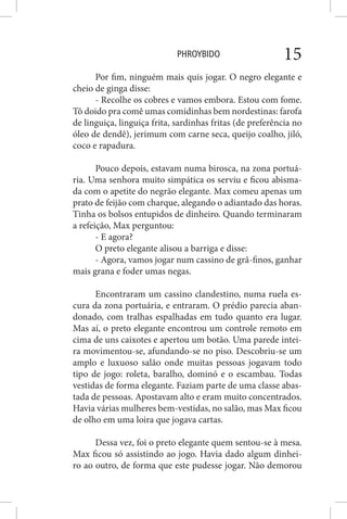 PHROYBIDO 15
Por fim, ninguém mais quis jogar. O negro elegante e
cheio de ginga disse:
- Recolhe os cobres e vamos embora. Estou com fome.
Tô doido pra comê umas comidinhas bem nordestinas: farofa
de linguiça, linguiça frita, sardinhas fritas (de preferência no
óleo de dendê), jerimum com carne seca, queijo coalho, jiló,
coco e rapadura.
Pouco depois, estavam numa birosca, na zona portuá-
ria. Uma senhora muito simpática os serviu e ficou abisma-
da com o apetite do negrão elegante. Max comeu apenas um
prato de feijão com charque, alegando o adiantado das horas.
Tinha os bolsos entupidos de dinheiro. Quando terminaram
a refeição, Max perguntou:
- E agora?
O preto elegante alisou a barriga e disse:
- Agora, vamos jogar num cassino de grã-finos, ganhar
mais grana e foder umas negas.
Encontraram um cassino clandestino, numa ruela es-
cura da zona portuária, e entraram. O prédio parecia aban-
donado, com tralhas espalhadas em tudo quanto era lugar.
Mas aí, o preto elegante encontrou um controle remoto em
cima de uns caixotes e apertou um botão. Uma parede intei-
ra movimentou-se, afundando-se no piso. Descobriu-se um
amplo e luxuoso salão onde muitas pessoas jogavam todo
tipo de jogo: roleta, baralho, dominó e o escambau. Todas
vestidas de forma elegante. Faziam parte de uma classe abas-
tada de pessoas. Apostavam alto e eram muito concentrados.
Havia várias mulheres bem-vestidas, no salão, mas Max ficou
de olho em uma loira que jogava cartas.
Dessa vez, foi o preto elegante quem sentou-se à mesa.
Max ficou só assistindo ao jogo. Havia dado algum dinhei-
ro ao outro, de forma que este pudesse jogar. Não demorou
 