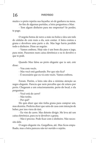 PHROYBIDO16
muito e o preto repetiu sua façanha: só ele ganhava na mesa.
Ao fim de algumas partidas, a loira perguntou a Max:
- Tem algum dinheiro para me emprestar? Se perder,
te pago.
O negrão botou de novo a mão no bolso e deu um tufo
de cédulas de cem reais a ela, sem contar. A loira contou a
grana e devolveu uma parte a ele. Mas logo havia perdido
todo o dinheiro. Disse ao negrão:
- Vamos embora. Hoje não é um bom dia para o jogo,
para mim. Passemos num caixa eletrônico e eu te devolvo o
que te pedi.
Quando Max falou ao preto elegante que ia sair, este
disse:
- Vou com vocês.
- Mas você está ganhando. Por que não fica?
- É necessário que eu vá com vocês. Vamos embora.
Foram. Porém, a loira não deu a mínima atenção ao
negro elegante. Parecia que nem percebia que ele estava por
perto. Chegaram a um estacionamento, perto do local, e ela
perguntou:
- Você está de carro?
- Não tenho.
- Por quê?
Ele quis dizer que não tinha grana para comprar um,
mas desistiu. Preferiu dizer que saíra de casa com intenção de
beber, por isso viera de táxi.
- Eu vim de carro. Mas detesto dirigir. Me leva até um
caixa eletrônico, para eu te devolver a grana.
- Não é preciso. Pode ficar com o dinheiro. Não neces-
sito dele.
O negro elegante riu. Gargalhou, até. Max ficou empu-
lhado, mas a loira pareceu não ter ouvido o sujeito.
 
