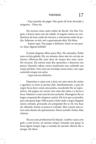 PHROYBIDO 17
- Faço questão de pagar. Não gosto de ficar devendo a
ninguém. - Disse ela.
Ela morava num canto nobre do Recife. Em Boa Via-
gem, o bairro mais caro da cidade. O negrão entrou no con-
domínio de luxo, onde ela morava, e estacionou onde ela pe-
diu. Subiram, os três, até o apartamento dela. Ela falou:
- Espere aqui. Vou pegar o dinheiro. Sente-se um pou-
co. Quer alguma bebida?
O preto elegante olhou para Max. Ele entendeu. Pediu
uma cerveja gelada. Ela, no entanto, disse não ter cerveja no
freezer. Ofereceu-lhe uma dose de uísque dos mais caros.
Ele recusou. Ela entrou num dos aposentos e demorou um
pouco. Quando voltou, estava totalmente nua, exibindo um
corpo perfeito. Veio com um envelope numa mão e um copo
contendo uísque em outra.
- Aqui está teu dinheiro.
Depositou o copo com a dose em uma mesa de centro
e agachou-se entre as pernas dele. Imediatamente, o pau do
negro ficou duro como uma pedra, excedendo-lhe as expec-
tativas. Ela pegou seu cacete com uma das mãos e o levou à
boca. Mamou-o com uma leveza excitante. Massageou-lhe os
bagos, enquanto lhe chupava o pênis. Ele teve que se prender,
para não gozar logo. Olhou para o lado onde o negro elegante
estava sentado, pensando em perguntar-lhe se ele iria ficar
ali, olhando. Sentia-se pouco à vontade. Mas o preto não es-
tava mais dentro do apartamento. Havia sumido. Então, Max
relaxou.
Ela era uma profissional da felação. Lambia o pau com
gula e com leveza, ao mesmo tempo. Estando sem gozar já
fazia algum tempo, logo a vontade de ejacular aflorou-lhe o
âmago. Ele disse:
 