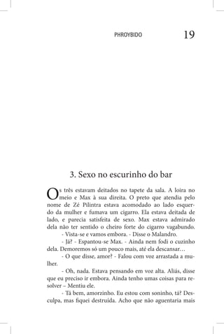 PHROYBIDO 19
3. Sexo no escurinho do bar
Os três estavam deitados no tapete da sala. A loira no
meio e Max à sua direita. O preto que atendia pelo
nome de Zé Pilintra estava acomodado ao lado esquer-
do da mulher e fumava um cigarro. Ela estava deitada de
lado, e parecia satisfeita de sexo. Max estava admirado
dela não ter sentido o cheiro forte do cigarro vagabundo.
- Vista-se e vamos embora. - Disse o Malandro.
- Já? - Espantou-se Max. - Ainda nem fodi o cuzinho
dela. Demoremos só um pouco mais, até ela descansar…
- O que disse, amor? - Falou com voz arrastada a mu-
lher.
- Oh, nada. Estava pensando em voz alta. Aliás, disse
que eu preciso ir embora. Ainda tenho umas coisas para re-
solver – Mentiu ele.
- Tá bem, amorzinho. Eu estou com soninho, tá? Des-
culpa, mas fiquei destruída. Acho que não aguentaria mais
 