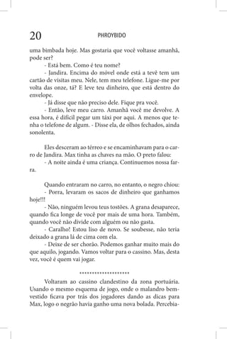 PHROYBIDO20
uma bimbada hoje. Mas gostaria que você voltasse amanhã,
pode ser?
- Está bem. Como é teu nome?
- Jandira. Encima do móvel onde está a tevê tem um
cartão de visitas meu. Nele, tem meu telefone. Ligue-me por
volta das onze, tá? E leve teu dinheiro, que está dentro do
envelope.
- Já disse que não preciso dele. Fique pra você.
- Então, leve meu carro. Amanhã você me devolve. A
essa hora, é difícil pegar um táxi por aqui. A menos que te-
nha o telefone de algum. - Disse ela, de olhos fechados, ainda
sonolenta.
Eles desceram ao térreo e se encaminhavam para o car-
ro de Jandira. Max tinha as chaves na mão. O preto falou:
- A noite ainda é uma criança. Continuemos nossa far-
ra.
Quando entraram no carro, no entanto, o negro chiou:
- Porra, levaram os sacos de dinheiro que ganhamos
hoje!!!
- Não, ninguém levou teus tostões. A grana desaparece,
quando fica longe de você por mais de uma hora. Também,
quando você não divide com alguém ou não gasta.
- Caralho! Estou liso de novo. Se soubesse, não teria
deixado a grana lá de cima com ela.
- Deixe de ser chorão. Podemos ganhar muito mais do
que aquilo, jogando. Vamos voltar para o cassino. Mas, desta
vez, você é quem vai jogar.
********************
Voltaram ao cassino clandestino da zona portuária.
Usando o mesmo esquema de jogo, onde o malandro bem-
vestido ficava por trás dos jogadores dando as dicas para
Max, logo o negrão havia ganho uma nova bolada. Percebia-
 
