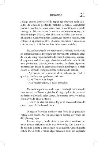 PHROYBIDO 21
se logo que os adversários do rapaz não estavam nada satis-
feitos de estarem perdendo partidas seguidas. Mandaram
trocar o baralho por duas vezes, mas ele continuava levando
vantagem. Até que todos da mesa abandonaram o jogo, ao
mesmo tempo. Mas aí, Max já estava satisfeito com o que ti-
nha ganho. Comprou umas sacolas, no próprio cassino, para
colocar o apurado dentro. Quando procurou o malandro,
com as vistas, ele tinha sumido, deixando-o sozinho.
Max achou que ele o esperava no carro e saiu em direção
ao estacionamento. Percebeu um movimento estranho atrás
de si e viu um grupo suspeito, de cinco homens mal-encara-
dos, querendo disfarçar que não estavam de olho nele. Sentiu
uma pontada no coração, como um sinal de alerta. Apressou
os passos em busca do carro estacionado. Realmente, o preto
estava lá, sentado tranquilamente no banco do carona.
- Apresse-se que tem umas almas sebosas querendo o
que é teu: tudo o que ganhasse lá dentro.
- Já vi. Vamos sair daqui.
- Não vai dar tempo. E estão armados.
Max olhou para trás e, de fato, o bando já havia sacado
suas armas: revólveres e pistolas. O negro gelou. Se corresse,
poderia ser alvejado pelas costas. Se entrasse no carro, talvez
fosse alvejado antes de fugir.
- Relaxe. Já chamei ajuda. Jogue as sacolas dentro do
carro e aguarde do lado de fora.
O negrão fez o que ele disse, mas ficou de cu piscando.
Estava com medo. Aí, viu uma figura exótica correndo em
direção ao grupo.
Era um negro, nu da cintura para cima, vestido com
umas roupas africanas azuis escuro e verde, com uma espa-
da na mão direita e um escudo na esquerda. Uma máscara
cobria-lhe o rosto e tinha algo parecido com um capacete
 