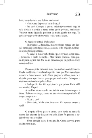 PHROYBIDO 23
bres, vem de volta em dobro, malandro.
- Não posso depositar num banco?
- Pra quê? Compra o que tu precisa pra comer, paga as
tuas dívidas e divide o resto entre quem precisa, malandro.
Vai por mim. Quando precisar de mais, ganhe no jogo. Tu
gosta de jogo do bicho? Posso te dar umas dicas.
O negrão o esteve analisando.
- Engraçado… desculpa, mas você não parece um des-
ses caras que sabe das coisas. Mas isso é ledo engano. Confes-
so que estou espantado.
- Às vezes a maior sabedoria é parecer não saber nada.
- Retrucou o preto elegante. - Mas vamos embora, pois que-
ro ir para algum bar. Me dá as moedas que tu ganhou. Faço
coleção delas.
Pouco depois, estavam num bar, no bairro da Encruzi-
lhada, no Recife. O malandro pediu para que Max acendesse
uma vela branca num canto. Uma garçonete olhou para ele e
depois quase que correu para pegar a oferenda. Entregou o
objeto na mão do negrão e disse:
- Pode pedir. Seu Zé, aqui, tem o que quiser. Eu te vi lá
no terreiro. Fiquei…
A mulher de cerca de uns trinta anos interrompeu a
frase. Baixou a cabeça, como se estivesse envergonhada. O
negro perguntou:
- Ficou o quê?
- Nada não. Nada não. Sente-se. Vai querer tomar o
quê?
O negrão olhou para o outro, que havia se sentado
numa das cadeira do bar, ao seu lado. Nem foi preciso o su-
jeito bem-vestido falar.
- Uma cerveja clara. Bem gelada. Outra cerveja puro
malte para mim.
 