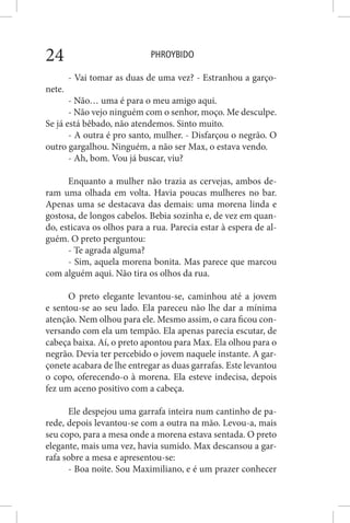 PHROYBIDO24
- Vai tomar as duas de uma vez? - Estranhou a garço-
nete.
- Não… uma é para o meu amigo aqui.
- Não vejo ninguém com o senhor, moço. Me desculpe.
Se já está bêbado, não atendemos. Sinto muito.
- A outra é pro santo, mulher. - Disfarçou o negrão. O
outro gargalhou. Ninguém, a não ser Max, o estava vendo.
- Ah, bom. Vou já buscar, viu?
Enquanto a mulher não trazia as cervejas, ambos de-
ram uma olhada em volta. Havia poucas mulheres no bar.
Apenas uma se destacava das demais: uma morena linda e
gostosa, de longos cabelos. Bebia sozinha e, de vez em quan-
do, esticava os olhos para a rua. Parecia estar à espera de al-
guém. O preto perguntou:
- Te agrada alguma?
- Sim, aquela morena bonita. Mas parece que marcou
com alguém aqui. Não tira os olhos da rua.
O preto elegante levantou-se, caminhou até a jovem
e sentou-se ao seu lado. Ela pareceu não lhe dar a mínima
atenção. Nem olhou para ele. Mesmo assim, o cara ficou con-
versando com ela um tempão. Ela apenas parecia escutar, de
cabeça baixa. Aí, o preto apontou para Max. Ela olhou para o
negrão. Devia ter percebido o jovem naquele instante. A gar-
çonete acabara de lhe entregar as duas garrafas. Este levantou
o copo, oferecendo-o à morena. Ela esteve indecisa, depois
fez um aceno positivo com a cabeça.
Ele despejou uma garrafa inteira num cantinho de pa-
rede, depois levantou-se com a outra na mão. Levou-a, mais
seu copo, para a mesa onde a morena estava sentada. O preto
elegante, mais uma vez, havia sumido. Max descansou a gar-
rafa sobre a mesa e apresentou-se:
- Boa noite. Sou Maximiliano, e é um prazer conhecer
 
