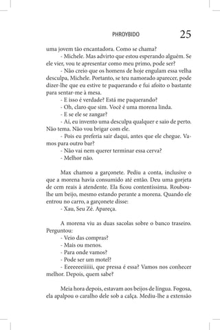 PHROYBIDO 25
uma jovem tão encantadora. Como se chama?
- Michele. Mas advirto que estou esperando alguém. Se
ele vier, vou te apresentar como meu primo, pode ser?
- Não creio que os homens de hoje engulam essa velha
desculpa, Michele. Portanto, se teu namorado aparecer, pode
dizer-lhe que eu estive te paquerando e fui afoito o bastante
para sentar-me à mesa.
- E isso é verdade? Está me paquerando?
- Oh, claro que sim. Você é uma morena linda.
- E se ele se zangar?
- Aí, eu invento uma desculpa qualquer e saio de perto.
Não tema. Não vou brigar com ele.
- Pois eu preferia sair daqui, antes que ele chegue. Va-
mos para outro bar?
- Não vai nem querer terminar essa cerva?
- Melhor não.
Max chamou a garçonete. Pediu a conta, inclusive o
que a morena havia consumido até então. Deu uma gorjeta
de cem reais à atendente. Ela ficou contentíssima. Roubou-
lhe um beijo, mesmo estando perante a morena. Quando ele
entrou no carro, a garçonete disse:
- Xau, Seu Zé. Apareça.
A morena viu as duas sacolas sobre o banco traseiro.
Perguntou:
- Veio das compras?
- Mais ou menos.
- Para onde vamos?
- Pode ser um motel?
- Eeeeeeeiiiiii, que pressa é essa? Vamos nos conhecer
melhor. Depois, quem sabe?
Meia hora depois, estavam aos beijos de língua. Fogosa,
ela apalpou o caralho dele sob a calça. Mediu-lhe a extensão
 