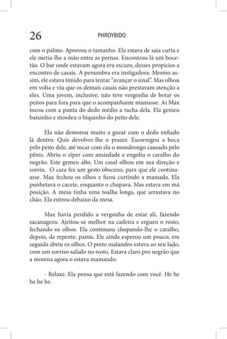 PHROYBIDO26
com o palmo. Aprovou o tamanho. Ela estava de saia curta e
ele metia-lhe a mão entre as pernas. Encontrou lá um boce-
tão. O bar onde estavam agora era escuro, desses propícios a
encontro de casais. A penumbra era instigadora. Mesmo as-
sim, ele estava tímido para tentar “avançar o sinal”. Mas olhou
em volta e viu que os demais casais não prestavam atenção a
eles. Uma jovem, inclusive, não teve vergonha de botar os
peitos para fora para que o acompanhante mamasse. Aí Max
tocou com a ponta do dedo médio a racha dela. Ela gemeu
baixinho e mordeu o biquinho do peito dele.
Ela não demorou muito a gozar com o dedo enfiado
lá dentro. Quis devolver-lhe o prazer. Escorregou a boca
pelo peito dele, até tocar com ela o mondrongo causado pelo
pênis. Abriu o zíper com ansiedade e engoliu o caralho do
negrão. Este gemeu alto. Um casal olhou em sua direção e
sorriu. O cara fez um gesto obsceno, para que ele continu-
asse. Max fechou os olhos e ficou curtindo a mamada. Ela
punhetava o cacete, enquanto o chupava. Mas estava em má
posição. A mesa tinha uma toalha longa, que arrastava no
chão. Ela entrou debaixo da mesa.
Max havia perdido a vergonha de estar ali, fazendo
sacanagens. Ajeitou-se melhor na cadeira e ergueu o rosto,
fechando os olhos. Ela continuou chupando-lhe o caralho,
depois, de repente, parou. Ele ainda esperou um pouco, em
seguida abriu os olhos. O preto malandro estava ao seu lado,
com um sorriso safado no rosto. Estava claro pro negrão que
a morena agora o estava mamando.
- Relaxe. Ela pensa que está fazendo com você. He he
he he he.
 