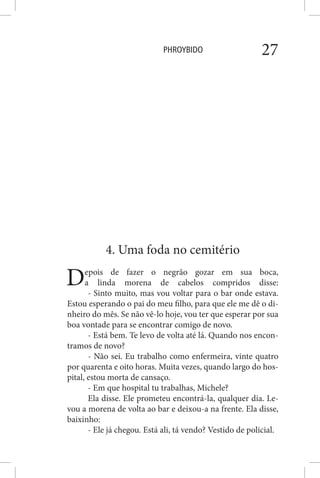 PHROYBIDO 27
4. Uma foda no cemitério
Depois de fazer o negrão gozar em sua boca,
a linda morena de cabelos compridos disse:
- Sinto muito, mas vou voltar para o bar onde estava.
Estou esperando o pai do meu filho, para que ele me dê o di-
nheiro do mês. Se não vê-lo hoje, vou ter que esperar por sua
boa vontade para se encontrar comigo de novo.
- Está bem. Te levo de volta até lá. Quando nos encon-
tramos de novo?
- Não sei. Eu trabalho como enfermeira, vinte quatro
por quarenta e oito horas. Muita vezes, quando largo do hos-
pital, estou morta de cansaço.
- Em que hospital tu trabalhas, Michele?
Ela disse. Ele prometeu encontrá-la, qualquer dia. Le-
vou a morena de volta ao bar e deixou-a na frente. Ela disse,
baixinho:
- Ele já chegou. Está ali, tá vendo? Vestido de policial.
 