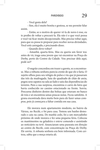 PHROYBIDO 29
- Você gosta dela?
- Sim, ela é muito bonita e gostosa, se me permite falar
assim.
- Então, se o motivo de querer vê-la de novo é esse, eu
te proíbo de voltar a procurá-la. Ela não é o que você pensa
e você vai ficar muito decepcionado. Mas precisa voltar aqui,
para que eu possa te preparar para receber novas divindades.
Você está carregado, e precisando disso.
- Quando devo voltar?
- Amanhã, quarta-feira. Mas eu queria um favor teu:
antes de vir, traga uma jovem que vai encontrar na Praça do
Derby, perto do Centro da Cidade. Vou precisar dela aqui,
pode ser?
O negrão concordou em trazer a garota, se a encontras-
se. Mas a robusta senhora parecia crente de que ele o faria. O
sujeito olhou para seu relógio de pulso e viu que já passavam
das três da madrugada. Saiu do quadrado de chão de areia,
pegou seus sapatos na sala ao lado e saiu das dependências do
terreiro. Para a sua surpresa, encontrou o carro da loira que
havia conhecido no cassino estacionado na frente. Sorriu.
Procurou dinheiro dentro das bolsas que estavam no banco
de trás e só encontrou umas poucas notas. Ficou satisfeito. A
grana encontrada dava muito bem para ele fazer umas com-
pras, pois já começava a faltar comida em sua casa.
Ele morava num apartamento modesto, no bairro da
Várzea, no Recife, e foi para casa. Tomou um banho demo-
rado e caiu na cama. De manhã cedo, foi a um mercadinho
próximo de onde morava e fez uma pequena feira. Colocou
os mantimentos na geladeira e esteve comendo e assistindo
ao noticiário na tevê. Anunciaram uma passeata em direção
ao centro do Recife, com concentração na Praça do Derby.
Ele sorriu. A robusta senhora era bem informada. Com cer-
teza, sabia que a moça estaria ali.
 