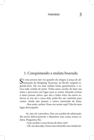 PHROYBIDO 3
1. Conquistando a mulata boazuda
Só uma pessoa não viu quando ela chegou à praça de ali-
mentação do Shopping Tacaruna, no Recife, naquela se-
gunda-feira. Ela era uma mulata linda, gostosíssima, e es-
tava toda vestida de preto. Tinha umas sacolas de lojas nas
mãos e procurava um lugar para se sentar. Quando avistou
a única pessoa, talvez, que não a tinha visto, ela esteve in-
decisa se iria até a mesa dele, pedir-lhe um cantinho para
comer. Ainda não jantara, e estava morrendo de fome.
- Boa noite, senhor. Posso me sentar aqui? Não há mais
lugar desocupado.
Aí, sim, ele a percebeu. Deu um assobio de admiração.
Ela sorriu deliciosamente e depositou suas coisas numa ca-
deira. Perguntou-lhe:
- Esse assobio é uma forma de dizer sim?
- Oh, me desculpa. Estava tão entretido com minha lei-
 