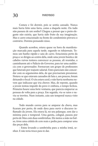 PHROYBIDO30
Comeu e foi dormir, pois se sentia cansado. Nunca
mais havia feito uma farra, como a daquela noite. Ou tudo
não passara de um sonho? Chegou a pensar que o preto ele-
gante não existia, que havia sido fruto da sua imaginação.
Mas o carro estacionado na frente do condomínio provava o
contrário. Dormiu pensando nisso.
Quando acordou, estava quase na hora da manifesta-
ção marcada para aquela tarde, segundo os telejornais. To-
mou um banho rápido e saiu de carro. Estacionou perto da
praça e se dirigiu ao centro dela, onde uma jovem bonita e de
cabelos ruivos tentava convencer as pessoas, ali reunidas, a
caminharem até o Palácio do Governo, para ter uma audiên-
cia com o governador. Formavam um grupo de professores
que lutavam por reajuste salarial. Estes pareciam não concor-
dar com os argumentos dela, de que precisariam pressionar.
Notava-se que estavam cansados de luta e, aos poucos, foram
deixando o local. O céu estava azul, e não havia nenhuma nu-
vem que indicasse que iria chover. Mas, de repente, quando
a jovem tentou impedir do povo ir embora, o tempo fechou.
Primeiro houve uma forte ventania, que parecia empurrar as
pessoas de volta para a praça. Em seguida, viu-se raios e ou-
viu-se trovões. Num instante, caiu um temporal nunca visto
na cidade.
Todo mundo correu para se amparar da chuva, mas
ficaram por perto, de onde dava para ouvir o discurso in-
flamado da jovem. Ela estava lá, no seu palanque, sem dar a
mínima para o temporal. Uma garota, colegial, passou por
perto de Max com duas sombrinhas. Ele meteu a mão no bol-
so, tirou uma cédula de cem reais e pediu para comprar uma
das peças dela.
- Estou levando a sombrinha para a minha irmã, se-
nhor. E não teria troco para te dar.
 
