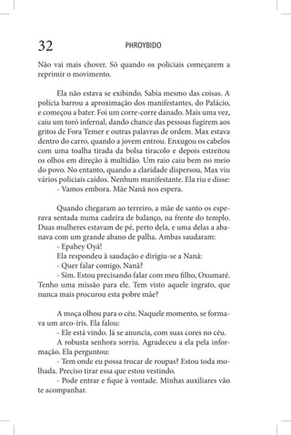 PHROYBIDO32
Não vai mais chover. Só quando os policiais começarem a
reprimir o movimento.
Ela não estava se exibindo. Sabia mesmo das coisas. A
polícia barrou a aproximação dos manifestantes, do Palácio,
e começou a bater. Foi um corre-corre danado. Mais uma vez,
caiu um toró infernal, dando chance das pessoas fugirem aos
gritos de Fora Temer e outras palavras de ordem. Max estava
dentro do carro, quando a jovem entrou. Enxugou os cabelos
com uma toalha tirada da bolsa tiracolo e depois estreitou
os olhos em direção à multidão. Um raio caiu bem no meio
do povo. No entanto, quando a claridade dispersou, Max viu
vários policiais caídos. Nenhum manifestante. Ela riu e disse:
- Vamos embora. Mãe Nanã nos espera.
Quando chegaram ao terreiro, a mãe de santo os espe-
rava sentada numa cadeira de balanço, na frente do templo.
Duas mulheres estavam de pé, perto dela, e uma delas a aba-
nava com um grande abano de palha. Ambas saudaram:
- Epahey Oyá!
Ela respondeu à saudação e dirigiu-se a Nanã:
- Quer falar comigo, Nanã?
- Sim. Estou precisando falar com meu filho, Oxumaré.
Tenho uma missão para ele. Tem visto aquele ingrato, que
nunca mais procurou esta pobre mãe?
A moça olhou para o céu. Naquele momento, se forma-
va um arco-íris. Ela falou:
- Ele está vindo. Já se anuncia, com suas cores no céu.
A robusta senhora sorriu. Agradeceu a ela pela infor-
mação. Ela perguntou:
- Tem onde eu possa trocar de roupas? Estou toda mo-
lhada. Preciso tirar essa que estou vestindo.
- Pode entrar e fique à vontade. Minhas auxiliares vão
te acompanhar.
 