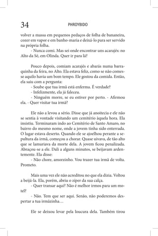PHROYBIDO34
volver a massa em pequenos pedaços de folha de bananeira,
cozer em vapor e em banho-maria e deixá-lo para ser servido
na própria folha.
- Nunca comi. Mas sei onde encontrar uns acarajés: no
Alto da Sé, em Olinda. Quer ir para lá?
Pouco depois, comiam acarajés e abarás numa barra-
quinha da feira, no Alto. Ela estava feliz, como se não comes-
se aquilo havia um bom tempo. Ele gostou da comida. Então,
ela saiu com a pergunta:
- Soube que tua irmã está enferma. É verdade?
- Infelizmente, ela já faleceu.
- Ninguém morre, se eu estiver por perto. - Afirmou
ela. - Quer visitar tua irmã?
Ele não a levou a sério. Disse que já anoitecia e ele não
se sentia à vontade visitando um cemitério àquela hora. Ela
insistiu. Terminaram indo ao Cemitério de Santo Amaro, no
bairro do mesmo nome, onde a jovem tinha sido enterrada.
O lugar estava deserto. Quando ele se ajoelhou perante a se-
pultura da irmã, começou a chorar. Quase uivava, de tão alto
que se lamuriava da morte dela. A jovem ficou penalizada.
Abraçou-se a ele. Dali a alguns minutos, se beijavam arden-
temente. Ela disse:
- Não chore, amorzinho. Vou trazer tua irmã de volta.
Prometo.
Mais uma vez ele não acreditou no que ela dizia. Voltou
a beijá-la. Ela, porém, abriu o zíper da sua calça.
- Quer transar aqui? Não é melhor irmos para um mo-
tel?
- Não. Tem que ser aqui. Senão, não poderemos des-
pertar a tua irmãzinha…
Ele se deixou levar pela loucura dela. Também tirou
 