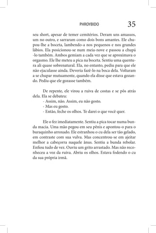 PHROYBIDO 35
seu short, apesar de temer cemitérios. Deram uns amassos,
um no outro, e sarraram como dois bons amantes. Ele chu-
pou-lhe a boceta, lambendo-a nos pequenos e nos grandes
lábios. Ela posicionou-se num meia-nove e passou a chupá
-lo também. Ambos gemiam a cada vez que se aproximava o
orgasmo. Ele lhe meteu a pica na boceta. Sentiu uma quentu-
ra ali quase sobrenatural. Ela, no entanto, pediu para que ele
não ejaculasse ainda. Deveria fazê-lo na boca dela. Voltaram
a se chupar mutuamente, quando ela disse que estava gozan-
do. Pediu que ele gozasse também.
De repente, ele virou a ruiva de costas e se pôs atrás
dela. Ela se debateu:
- Assim, não. Assim, eu não gosto.
- Mas eu gosto.
- Então, feche os olhos. Te darei o que você quer.
Ele o fez imediatamente. Sentiu a pica tocar numa bun-
da macia. Uma mão pegou em seu pênis e apontou-o para o
buraquinho arroxado. Ele estranhou o cu dela ser tão gelado,
em contraste com sua vulva. Mas concentrou-se em ajeitar
melhor a cabeçorra naquele ânus. Sentiu a bunda rebolar.
Enfiou tudo de vez. Ouviu um grito arrastado. Mas não reco-
nheceu a voz da ruiva. Abriu os olhos. Estava fodendo o cu
da sua própria irmã.
 